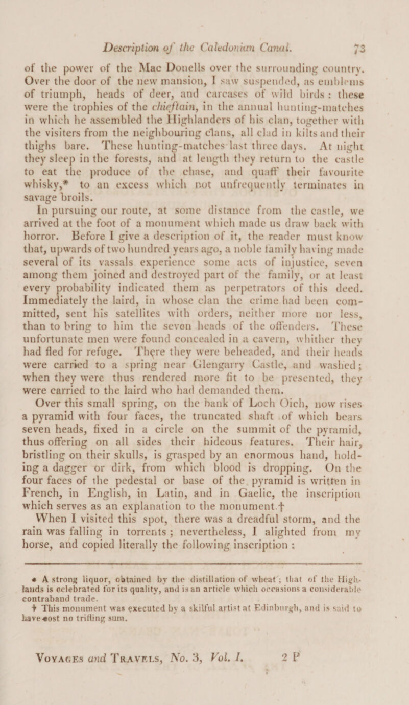 i ot ilie power of the Mac Doiiells over the siirroiiruling country. Over the door of the new mansion, I saw susj&gt;ende(l, as einhiciiis of triumph, heads of deer, and carcases of wild hirils : these were the trophies of the c/ttV/hnn, in the annual Ituniing-matches in which he assembled the Highlanders of his clan, together with the visiters from the neighbouring clans, all clad in kilts and their thighs bare. These hunting-matches-last three days. At tiight they sleep in the forests, and at length titey return to the castle to eat the produce of the chase, and quad' their favourite whisky,* to an excess which not unfre{]uently terminates in savage broils. In pursuing our route, at some distance from the castle, we arrived at the foot of a monument which made us draw back with horror. Before I give a descri()tion of it, the reader must know that, upwards of two hundred years ago, a noble family having made several of its vassals experience some acts of injustice, seven among them joined and destroyed part of the family, or at least every probability indicated them as perpetrators of this deed. Immediately the laird, in whose clan the crime had been com¬ mitted, sent his satellites with orders, neither more nor less, than to bring to him the seven heads of the offendeis. 'I'liese unfortunate men were found concealed in a cavern, whither they had fled for refuge. Thgre they were beheaded, and their heads were carried to a spring near Glengarry Castle, and washed; when they were thus rendered more fit to be presented, they were carried to the laird who had demanded them. Over this small spring, on the bank of Loch Oich, now rises a pyramid with four faces, the truncated shaft of which bears seven heads, fixed in a circle on the summit of the pyramid, thus offering on all sides their liideous features. Their hair, bristling on their skulls, is grasped by an enormous hand, hold¬ ing a dagger or dirk, from which blood is dropping. On the four faces of the pedestal or base of the pyramid is written in French, in English, in Latin, and in Gaelic, the inscription which serves as an explanation to the monument.f When I visited this spot, there was a dreadful storm, and the rain was falling in torrents ; nevertheless, I alighted from my horse, and copied literally the following inscription ; • A stronj* liquor, obtained by the distillation of wheat ; that of the High¬ lands is celebrated for its quality, and is an article which occasions a coii'oderaiile contraband trade. i This monument was executed by a skilful arti.st at Edinburgh, and is said to have^ost no trifling sum.