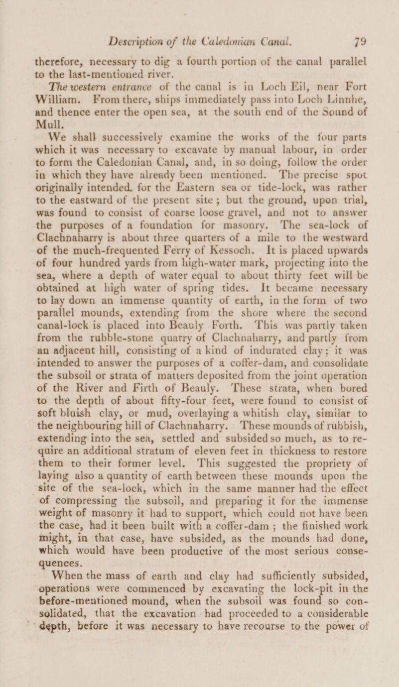 therefore, necessary to dig a fourth portion of the canal parallel to the last-mentioned river. The icesteni entrance of the catial is in Loch Eil, near Fort William. From there, ships immediately pass into I^och Linnhc, and thence enter the open sea, at the south end of the Sound of Mull. We shall successively examine the works of the four parts which it was necessary to excavate by manual labour, in order to form the Caledonian Canal, and, in so doing, follow the order in which they have already been mentioned. The precise spot originally intended, for the Eastern sea or tide-lock, was rather to the eastward of the present site ; but the grouixl, upon trial, was found to consist of coarse loose gravel, and not to answer the purposes of a foundation for masonry. The sea-lock of Clachnaharry is about three quarters of a mile to the westward of the much-frequented Ferry of Kcssoch. It is placed upwards of four hundred yards from high-water mark, projecting into the sea, where a depth of water equal to about thirty feet will be obtained at high water of spring tides. It became necessary to lay down an immense quantity of earth, in the form of two parallel mounds, extending from the shore w’here the second canal-lock is placed into Bcauly Forth. This was partly taken from the rubble-stone quarry of Clachnaharry, and partly from an adjacent hill, consisting of a kind of indurated clay; it was intended to answer the purposes of a cofl'er-dam, and consolidate the subsoil or strata of matters deposited from the joint operation of the River and Firth of Beauly. These strata, when bored to the depth of about fifty-four feet, were found to cofisist of soft bluish clay, or mud, overlaying a whitish clay, similar to the neighbouring hill of Clachnaharry. These mounds of rubbish, extending into the sea, settled and subsided so much, as tore- quire an additional stratum of eleven feet in thickness to restore them to their former level. This suggested the propriety of laying also a quantity of earth between these mounds upon the site of the sea-lock, which in the same manner had the effect of compressing the subsoil, and preparing it for the immense weight of masonry it had to support, which could not have been the case, had it been built w’ith a coffer-dam ; the finished work might, in that case, have subsided, as the mounds had done, which would have been productive of the most serious conse¬ quences. When the mass of earth and clay had sufficiently subsided, operations were commenced by excavating the lock-pit in the before-mentioned mound, wrhen the subsoil was found so con¬ solidated, that the excavation had proceeded to a considerable ■ depth, before it was necessary to have recourse to the power of