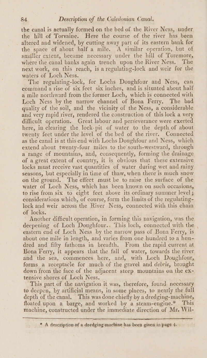 the canal Is actually formed on the bed of the River Ness, under the hill of Torvaine. Here the course of the river has been altered and widened, by cutting away part of its eastern bank for the space of about half a mile. A similar operation, but of smaller extent, became necessary under tlie bill of Toremore, where the canal banks again trench upon the River Ness. The next work, on this reach, is a regulating-lock and weir for the waters of Loch Ness. Tlie regulating-lock, for Lochs Doughfour and Ness, can command a rise of six feet six inches, and is situated about half a mile northward from the former Loch, which is connected with Loch Ness by the narrow channel of Bona Ferry. The bad quality of the soil, and the vicinity of the Ness, a considerable and very rapid river, rendered the construction of this lock a very difficult operation. Great labour and perseverance were exerted here, in clearing the lock-pit of water to the depth of about twenty feet under the level of the bed of the river. Connected as the canal is at this end with Lochs Doughfour and Ness, which extend about twenty-four miles to the'south-westward, through a range of mountains, and, consequently, forming the drainage of a great extent of country, it is obvious that these extensive locks must receive vast quantities of water during wet and rainy seasons, but especially in time of thaw, when there is much snow on the ground. The effect must be to raise the surface of the water of Loch Ness, which has been known on such occasions, to rise from six to eight feet above its ordinary summer level; considerations which, of course, form the limits of the regulating- lock and weir across the River Ness, connected with this chain of locks. Another difficult operation, in forming this navigation, was the deepening of Loch Doughfour. This loch, connected with the eastern end of Loch Ness by the narrow pass of Bona Ferry, is about one mile in length, and varies from one hundred to a hun¬ dred and fifty fathoms in breadth. From the rapid current at Bona Ferry, it appears that the fall of water, towards the river and the sea, commences here, and, with Loch Doughfour, forms a receptacle for much of the gravel and debris^ brought down from the face of the adjacent steep mountains on the ex¬ tensive shores of Loch Ness. This part of the navigation it was, therefore, found necessary to deepen, by artificial means, in some places, to nearly the full depth of the canal. This was done chiefly by a dredging-machine, floated upon a barge, and worked by a steam-engine.* This machine, constructed under the immediate direction of Mr. Wil- * A description of a dredging-machine has been given in page 4.