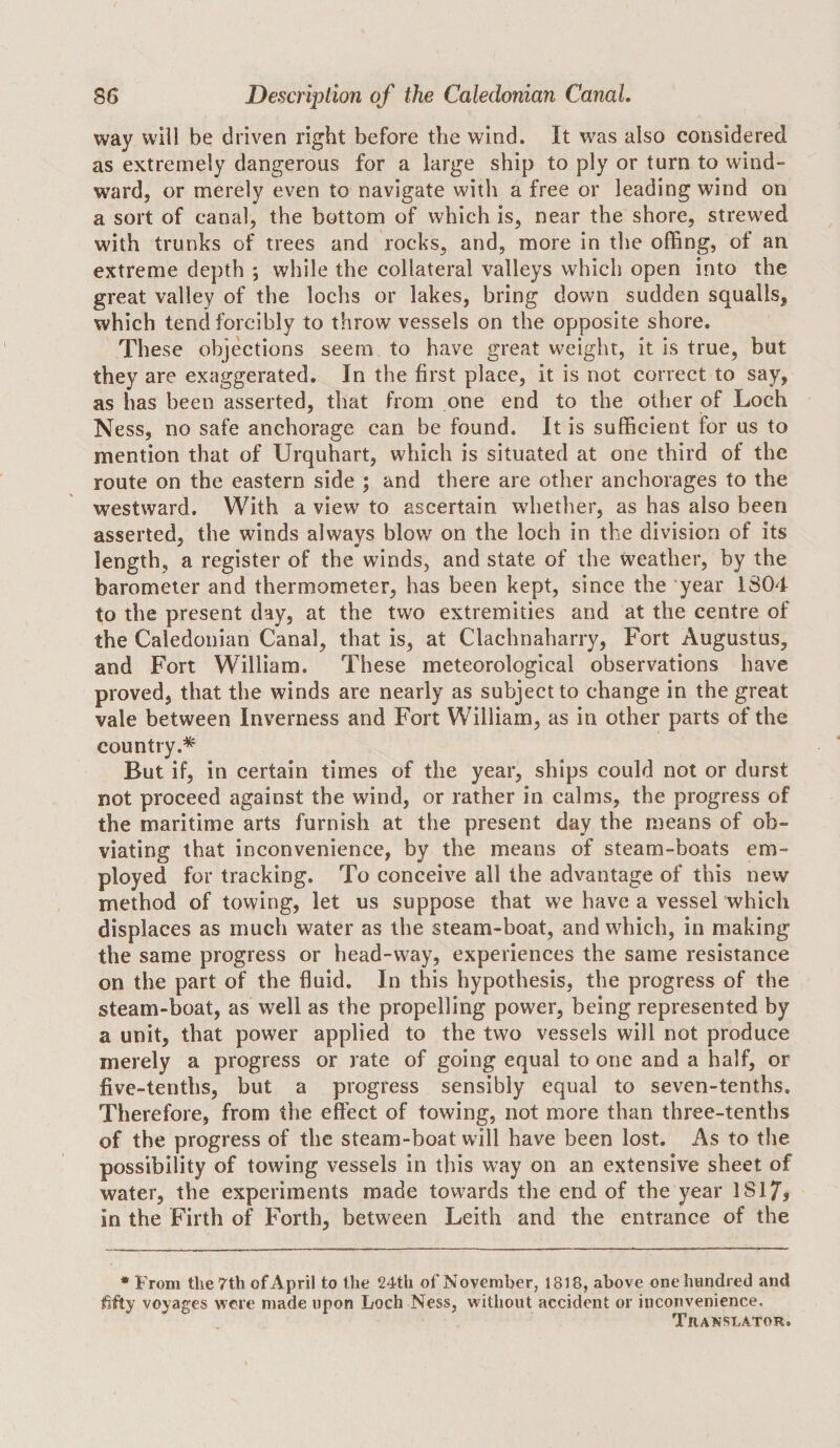 way will be driven right before the wind. It was also considered as extremely dangerous for a large ship to ply or turn to wind¬ ward, or merely even to navigate with a free or leading wind on a sort of canal, the bottom of which is, near the shore, strewed with trunks of trees and rocks, and, more in the offing, of an extreme depth *, while the collateral valleys which open into the great valley of the lochs or lakes, bring down sudden squalls, which tend forcibly to throw vessels on the opposite shore. These objections seem to have great weight, it is true, but they are exaggerated. In the first place, it is not correct to say, as has been asserted, that from one end to the other of Loch Ness, no safe anchorage can be found. It is sufficient for us to mention that of Urquhart, which is situated at one third of the route on the eastern side ; and there are other anchorages to the westward. With a view to ascertain whether, as has also been asserted, the winds always blow^ on the loch in the division of its length, a register of the winds, and state of the weather, by the barometer and thermometer, has been kept, since the year 1804 to the present day, at the two extremities and at the centre of the Caledonian Canal, that is, at Clachnaharry, Fort Augustus, and Fort William. These meteorological observations have proved, that the winds are nearly as subject to change in the great vale between Inverness and Fort William, as in other parts of the country.* But if, in certain times of the year, ships could not or durst not proceed against the wind, or rather in calms, the progress of the maritime arts furnish at the present day the means of ob¬ viating that inconvenience, by the means of steam-boats em¬ ployed for tracking. To conceive all the advantage of this new method of towing, let us suppose that we have a vessel which displaces as much water as the steam-boat, and which, in making the same progress or head-way, experiences the same resistance on the part of the fluid. In this hypothesis, the progress of the steam-boat, as well as the propelling power, being represented by a unit, that power applied to the two vessels will not produce merely a progress or rate of going equal to one and a half, or five-tenths, but a progress sensibly equal to seven-tenths. Therefore, from the effect of towing, not more than three-tenths of the progress of the steam-boat will have been lost. As to the possibility of towing vessels in this way on an extensive sheet of water, the experiments made towards the end of the year lSl7j in the Firth of Forth, between Leith and the entrance of the • From the 7th of April to the 24th of November, 1818, above one hundred and ^fty voyages were made upon Loch Ness, without accident or inconvenience. Translator.