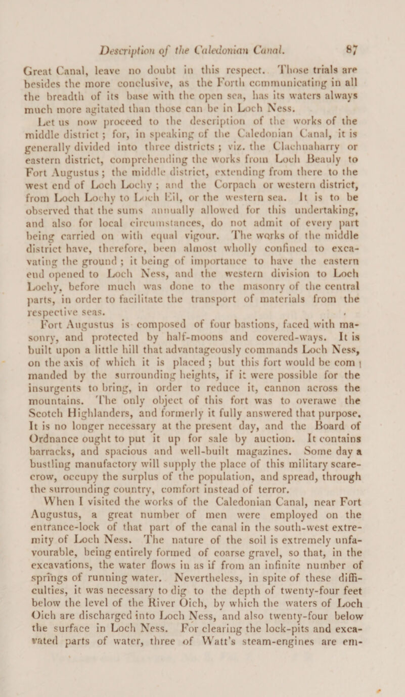 Great Canal, leave no doubt in this respect, 'rhose trials are besides the more conclusive, as the roith communicating in all the breadth of its base with the open sea, has its waters always much more agitated than those can be in Loch Xess. I^'t us now j)roe*eed to the description of the works of the middle district ; for, in speaking of the Caledonian Canal, it is generally divided into three districts ; viz. the Clachnaharry or eastern district, comprehending the works from Loch Beauly to Fort Augustus; the middle district, extending from there to the west end of Loch Lochy ; at\d the Corpach or western district, from Loch Lochy to Loch k^il, or the western sea. It is to be observed that the sums annually allowed for this undertaking, and also for local circumstances, do not admit of every part being carried on witii etpial vigour. The works of the middle district have, therefore, been almost wholly confined to exca¬ vating the ground ; it being of importance to have the eastern end opened to Loch Ness, and the western division to Loch Lochv. before much was done to the masonry of the central parts, in order to facilitate the transport of materials from the respective seas. Fort Augustus is composed of four bastions, faced with ma¬ sonry, and protected by half-moons and covered-ways. It is built upon a little hill that advantageously commands Loch Ness, on the axis of which it is placed ; but this fort would be com i manded by the surrounding heights, if it were possible for the insurgents to bring, in order to reduce it, cannon across the mountains. 'The only object of this fort was to overawe the Scotch Highlanders, and formerly it fully answered that purpose. It is no longer necessary at the present day, and the Board of Ordnance ought to put it up for sale by auction. It contains barracks, and spacious and well-built magazines. Some day a bustling manufactory will supply the place of this military scare¬ crow, occupy the surplus of the population, and spread, through the surrounding country, comfort instead of terror. When I visited the works of the Caledonian Canal, near Fort Augustus, a great number of men were employed on the entrance-lock of that part of the canal in the south-west extre¬ mity of Loch Ness. The nature of the soil is extremely unfa¬ vourable, being entirely formed of coarse gravel, so that, in the excavations, the water flows in as if from an infinite number of springs of running water. Nevertheless, in spite of these diffi¬ culties, it was necessary to dig to the depth of twenty-four feet below the level of the River Oich, bv which the waters of Loch Oich are discharged into Loch Ness, and also twenty-four below the surface in Loch Ness. For clearing the lock-pits and exca- %Tited parts of water, three of Watt’s steam-engines are eni-