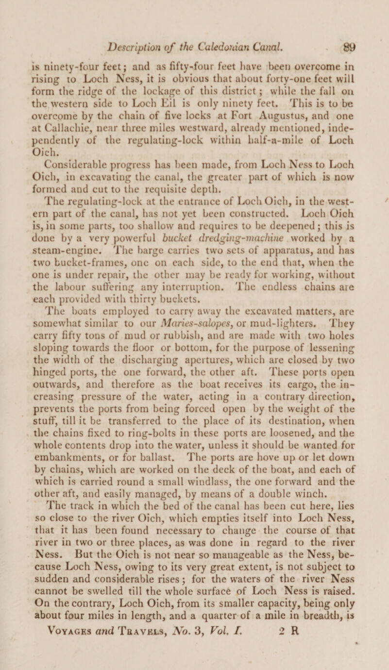 is ninety-four feet; and as fifty-four feet have been overcome in rising to Loch Ness, it is obvious that about forty-one feet will form the ridge of the lockage of this district; while the fall on the western side to Loch Eil is only ninety feet. This is to be overcome by the chain of five locks at Fort Augustus, and one at Callachie, near three miles westward, already mentioned, inde¬ pendently of the regulating-lock within half-a-mile of Loch Oich. Considerable progress has been made, from Loch Ness to Loch Oich, in excavating the canal, the greater part of which is now formed and cut to the requisite depth. The regulating-lock at the entrance of Loch Oich, in the west¬ ern part of the canal, has not yet been constructed. Loch Oich is, in some parts, too shallow' and requires to be deepened; this is done by a very powerful bucket dredging-machine worked liy a steam-engine. The barge carries tw'o sets of apparatus, and has two bucket-frames, one on each side, to the end that, when the one is under repair, the other may be ready for working, w ithout the labour suffering any interruption. The endless chains are each provided with thirty buckets. The boats employed to carry away the excavated matters, are somewhat similar to our Maries-salopeSj or mud-lighters. They carry fifty tons of mud or rubbish, and are made with two holes sloping towards the floor or bottom, for the purpose of lessening the width of the discharging apertures, which are closed by two hinged ports, the one forward, the other aft. These ports open outwards, and therefore as the boat receives its cargo, the in¬ creasing pressure of the water, acting in a contrary direction, prevents the ports from being forced open by the weight of the stuff, till it be transferred to the place of its destination, when the chains fixed to ring-bolts in these ports are loosened, and the whole contents drop into the water, unless it should be wanted for embankments, or for ballast. The ports are hove up or let down by chains, which are worked on the deck of the boat, and each of which is carried round a small windlass, the one forward and the other aft, and easily managed, by means of a double winch. The track in which the bed of the canal has been cut here, lies so close to the river Oich, which empties itself into Loch Ness, that it has been found necessary to change the course of that river in two or three places, as was done in regard to the river Ness. But the Oich is not near so manageable as the Ness, be¬ cause Loch Ness, owing to its very great extent, is not subject to sudden and considerable rises; for the w’aters of the river Ness cannot be swelled till the whole surface of Loch Ness is raised. On the contrary, Loch Oich, from its smaller capacity, being only about four miles in length, and a quarter of a mile in breadth, is Voyages and Travels, Ao. 3, Fol, /. 2 R