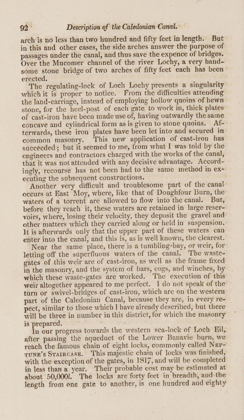 arch is no less than two hundred and fifty feet in length. But in this and other cases, the side arches answer the purpose of passages under the canal, and thus save the expence of bridges. Over the Mucomer channel of the river Lochy, a very hand¬ some stone bridge of two arches of fifty feet each has been erected. The regulating-lock of Loch Lochy presents a singularity which it is proper to notice. From the difficulties attending the land-carriage, instead of employing hollow quoins of hewm stone, for the heel-post of each gate to work in, thick plates of cast-iron have been made use of; having outwardly the same concave and cylindrical form as is given to stone quoins. Af¬ terwards, these iron plates have been let into and secured in common masonry. This new application of cast-iron has succeeded; but it seemed to me, from what I was told by the engineers and contractors charged with the w^orks of the canal, that it was not attended with any decisive advantage. Accord¬ ingly, recourse has not been had to the same method in ex¬ ecuting the subsequent constructions. Another very difficult and troublesome part of the canal • occurs at East Moy, where, like that of Doughfour Burn, the waters of a torrent are allowed to flow into the canal. But, before they reach it, these waters are retained in large reser¬ voirs, where, losing their velocity, they deposit the gravel and other matters which they carried along or held in suspension. It is afterwards only that the upper part of these waters can enter into the canal, and this is,'as is well known, the clearest. Near the same place, there is a tumbling-bay, or weir, for letting off the superfluous waters of the canal. The waste- gates of dhis weir are of cast-iron, as well as the frame fixed in the masonry, and the system of bars, cogs, and winches, by which these waste-gates are worked. The execution of this weir altogether appeared to me perfect. 1 do not speak of the turn or swivel-bridges of cast-iron, which are on the western part of the Caledonian Canal, because they are, in every re- pect, similar to those which 1 have already described, but there will be three in number in this district, for which the masonry is prepared. ' In our progress towwds the western sea-lock of Loch Eil,, after passing the aqueduct of the Lower Banavie burn, we reach the famous chain of eight locks, commonly called Nep¬ tune’s Staircase. This inajestic chain of locks was finished, with the exception of the gates, in 1817, and will he completed in less than a« year. Their probable cost may be estimated at about 50,000L The locks are forty feet in breadth, and the length from one gate to another, is one hundred and eighty
