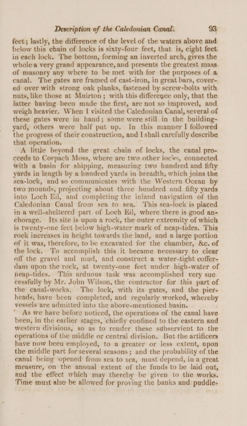 feet; lastly, the ditYerence of the level of the waters above and below this chain of locks is sixty-four feet, that is, eight feet in each lock. The bottom, forming an inverted arch, gives the whole a very grand appearance, and presents the greatest mass of masonry any where to be met with tor the purposes of a canal. Tlie gates are framed of cast-iron, in great bars, cover¬ ed over with strong oak planks, fastened by screw-bolts with nuts, like those at Muirton ; with this ditYercgco only, that the latter having been made the first, arc not so improved, and weigh heavier. When 1 visited the Caledonian Canal, several of these gates were in hand; some were still in the building- yard, others were half put up. In this manner I followed the progress of their construction, and I shall carefully describe that operation. A litUe beyond the great chain of locks, the canal pro¬ ceeds to Corpach Moss, where are two other locVs, connected with a basin for slii[)ping, measuring two hundred and fifty yards in length by a hundred yards in breadth, which joins the sea-lock, and so communicates with the Western Ocean by two mounds, projecting about three hundred and fifty yards into Loch Eil, and completing the inland navigation of the Caledonian Canal from sea to sea. This sea-lock is placed in a well-sheltered part of Loch Eil, w’here there is good an¬ chorage. Its site is upon a rock, the outer extremity of which is twenty-one feet below high-water mark of neap-tides. This rock increases in height towards the land, and a large portion of it was, therefore, to be excavated for the chamber, &amp;c. of the lock. To accomplish this it became necessary to clear olY the gravel and mud, and construct a water-tight cofTer- dam upon the rock, at twenty-one feet under liigh-water of neap-tides. This arduous task was accomplished very sue cessfully by Mr. .lohn Wilson, the contractor for this part of the canal-works. The lock, with its gates, and the pier¬ heads, have been completed, and regularly worked, whereby vessels are admitted into the above-mentioned basin. As we have before noticed, the operations of the canal have been, in the earlier stages, chiefly confined to the eastern and western divisions, so as to render these subservient to the operations of the middle or central division. But the artificers have now been employed, to a greater or less extent, upon the middle part for several seasons ; and the probability of the canal being opened from sea to sea, must depend, in a great measure, on the annual extent of the funds to be laid out, and the effect which may thereby lie given to the works. Time must also be allowed for proving the banks and puddle-