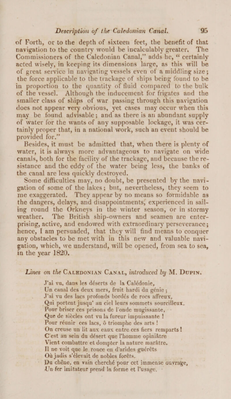 of Forth, or to the depth of sixteen feet, the benefit of that navigation to the country would be incalculably greater. The Coniinissioners of the Caledonian Canal,” adds he, “ certainly acted wisely, in keeping its dimensions large, as this will be of great sen'icc in navigating vessels even of a middling size; the force applicable to the trackage of ships being found to be in proportion to the cpiantity of fluid compared to the bulk of the vessel. Although the inducement for frigates and the smaller class of ships of war passing through this navigation does not appear very obvious, yet cases may occur when this may be found advisable; and as there is an abundant supply of water for the wants of any supposable lockage, it was cer¬ tainly proper that, in a national work, such an event should be provided for.” Besides, it must be admitted that, when there is plenty of water, it is always more advantageous to navigate on wide canals, both for the facility of the trackage, and because the re¬ sistance and the eddy of the water being less, the banks of the canal are less quickly destroyed. Some didiculties may, no doubt, be presented by the navi¬ gation of some of the lakes; but, nevertheless, they seem to me exaggerated. They appear by no means so formidable as the dangers, delays, and disappointments, experienced in sail¬ ing round the ()rkneys in the winter season, or in stormy weather. The British ship-owners and seamen are enter¬ prising, active, and endowed with extraordinary perseverance; hence, I am persuaded, that they will find means to conquer any obstacles to be met with in this new and valuable navi¬ gation, which, we understand, will be opened, from sea to sea, in the year 1820. Lines on the Caledonian Canal, introduced by M. Dupin. .T’ai vu, (Ians les deserts dc la Cal<^donie, Un canal des deux mers, fruit hardi du g6iie ; , .T’ai vu des lacs profonds bord<^s de rocs affreux, Qui portent jusqu’ an ciel leurs sommets sourcilleui. Pour briser ces prisons de I’onde mugissanle, Que de si^cles ont vu la fureur impuissante ! Pour r^unir ces lacs, 6 triomphe des arts ! On creuse un lit aux eaux entre ces fiers remparts! C'est an sein du desert que I’liomme oplnifttre V^ient combattre et donipter la nature raar^tre. II ne voit que le ronce en d'nrides gu<irOts Oil jadis s’^levait de nobles forfits. • Du chfine, en vain cherch6 pour cct immense ouvrage, >L^n fer iraitateur prend la forme et I’usage.