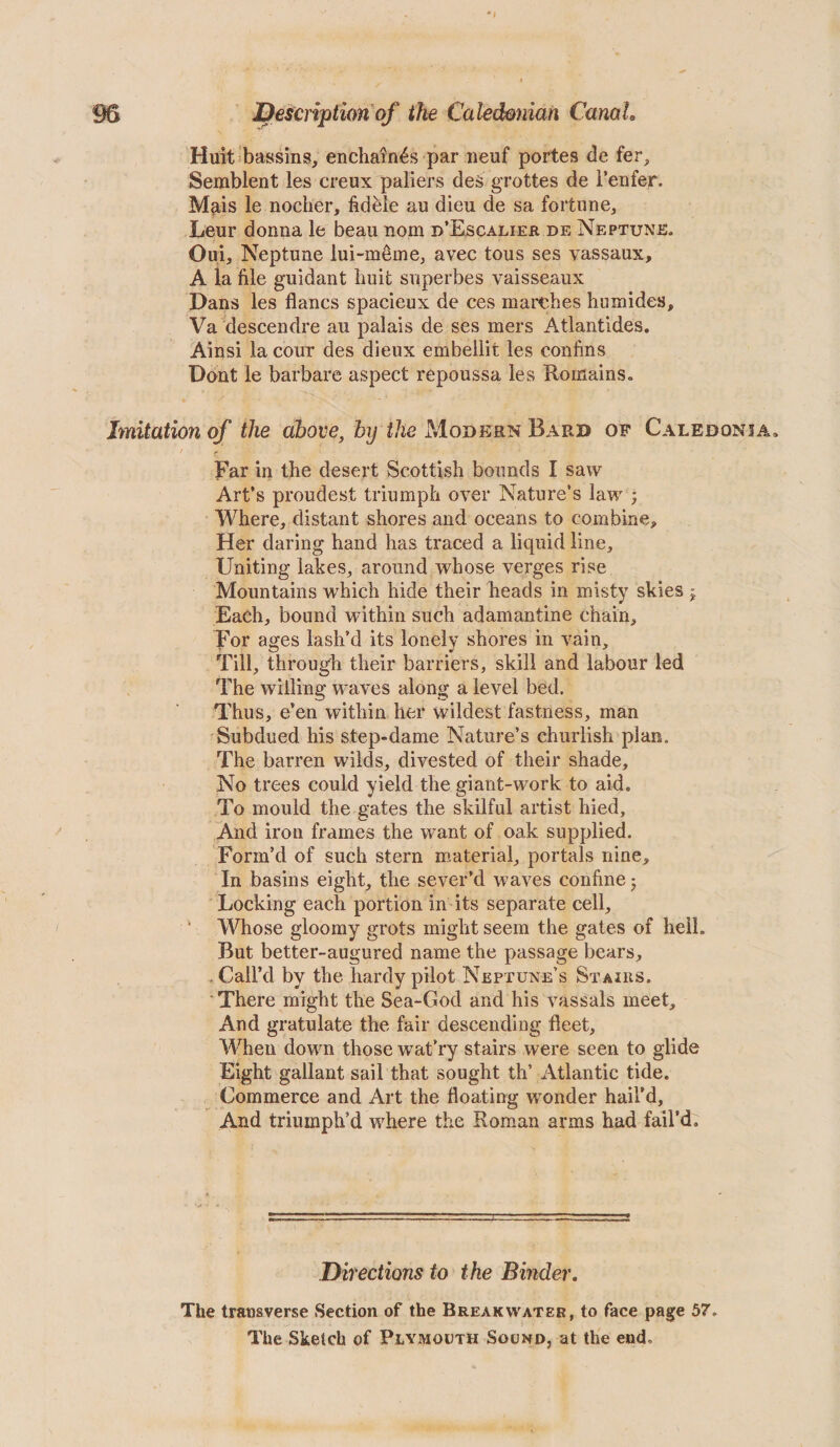 Huit bassins, enchain^s par iieuf portes de fer, Semblent les creux paliers des grottes de i’enfer. Mais le nocher, fidfele au dieu de sa fortune^ Leur donna le beau nom d’Escalier de Neptune. Oui, Neptune lui-meme^ avec tous ses vassaux, A la file guidant huit superbes vaisseaux Dans les flancs spacieux de ces marches humides, Va descendre au palais de ses mers Atlantides. Ainsi la cour des dieux embellit les confins Dont le barbare aspect repoussa les Romains. Imitation of the above, by the Modern Bard of Caledonia* Far in the desert Scottish bounds I saw Art’s proudest triumph over Nature’s law ; Where, distant shores and oceans to combine. Her daring hand has traced a liquid line. Uniting lakes, around whose verges rise Mountains which hide their heads in misty skies j Each, bound within such adamantine chain, For ages lash’d its lonely shores in vain. Till, through their barriers, skill and labour led The willing waves along a level bed. Thus, e’en within her wildest fastness, man Subdued his step-dame Nature’s churlish plan. The barren wilds, divested of their shade. No trees could yield the giant-work to aid. To mould the gates the skilful artist hied. And iron frames the want of oak supplied. Form’d of such stern m.aterial, portals nine. In basins eight, the sever’d waves confine j Locking each portion in its separate cell, ‘ Whose gloomy grots might seem the gates of hell. But better-augured name the passage bears, . Call’d by the hardy pilot Neptune’s Stairs. ‘There might the Sea-God and his vassals meet. And gratulate the fair descending fleet. When dowm those wat’ry stairs were seen to glide Eight gallant sail that sought th’ Atlantic tide. Commerce and Art the floating w'onder hail’d. And triumph’d where the Roman arms had fail’d. Directions to the Binder. The transverse Section of the Breakwater, to face page 57. The Sketch of Plymouth Sound, at the end.