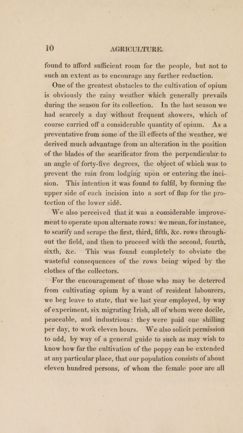 found to afford sufficient room for the people, but not to such an extent as to encourage any further reduction. One of the greatest obstacles to the cultivation of opium is obviously the rainy weather which generally prevails during the season for its collection. In the last season we had scarcely a day without frequent showers, which of course carried off a considerable quantity of opium. As a preventative from some of the ill effects of the weather, we derived much advantage from an alteration in the position of the blades of the scarificator from the perpendicular to an angle of forty-five degrees, the object of which was to prevent the rain from lodging upon or entering the inci¬ sion. This intention it was found to fulfil, by forming the upper side of each incision into a sort of flap for the pro¬ tection of the lower side. We also perceived that it was a considerable improve¬ ment to operate upon alternate rows: we mean, for instance, to scarify and scrape the first, third, fifth, &amp;c. rows through¬ out the field, and then to proceed with the second, fourth, sixth, &amp;c. This was found completely to obviate the wasteful consequences of the rows being wiped by the clothes of the collectors. For the encouragement of those who may be deterred from cultivating opium by a want of resident labourers, we beg leave to state, that we last year employed, by way of experiment, six migrating Irish, all of whom were docile, peaceable, and industrious: they were paid one shilling per day, to work eleven hours. We also solicit permission to add, by way of a general guide to such as may wish to know how far the cultivation of the poppy can be extended at any particular place, that our population consists of about eleven hundred persons, of whom the female poor are all