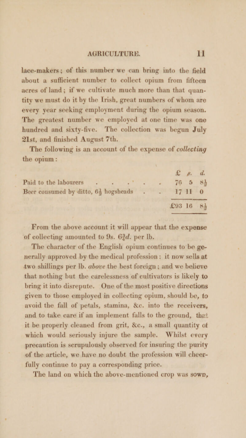 lace-makers; of this number we can bring into the field about a sufficient number to collect opium from fifteen acres of land; if we cultivate much more than that quan¬ tity we must do it by the Irish, great numbers of whom are every year seeking employment during the opium season. The greatest number we employed at one time was one hundred and sixty-five. The collection was begun July 21st, and finished August 7th. The follow ing is an account of the expense of collecting the opium: £ fi. d. Paid to the labourers . . . * . 70 5 Beer cousumed by ditto, 6^ hogsheads . . 17 11 0 £93 16 *&lt;£ From the above account it w ill appear that the expense of collecting amounted to 9s. per lb. The character of the English opium continues to be ge¬ nerally approved by the medical profession : it now sells at two shillings per lb. above the best foreign ; and we believe that nothing but the carelessness of cultivators is likely to bring it into disrepute. One of the most positive directions given to those employed in collecting opium, should be, to avoid the fall of petals, stamina, &amp;c. into the receivers, and to take care if an implement falls to the ground, that it be properly cleaned from grit, &amp;c., a small quantity ot which would seriously injure the sample. Whilst every precaution is scrupulously observed for insuring the purity of the article, we have no doubt the profession w ill cheer¬ fully continue to pay a corresponding price. The land on which the above-mentioned crop w as sown.
