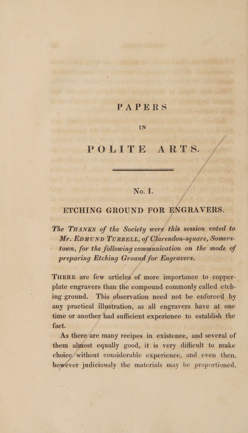 PAPERS IN P O L 1 T E A R T S. No. I. ETCHING GROUND FOR ENGRAVERS. The Thanks of the Society were this session voted to Mr. Edmund Turrell, of Clarendon-square, Somers- town, for the following communication on the mode of preparing Etching Ground for Engravers. * /• There are few articles of more importance to copper¬ plate engravers than the compound commonly called etch¬ ing ground. This observation need not be enforced by any practical illustration, as all engravers have at one time or another had sufficient experience to establish the fact. As there are many recipes in existence, and several of them almost equally good, it is very difficult to make choice without considerable experience, and even then, however judiciously the materials may be proportioned.