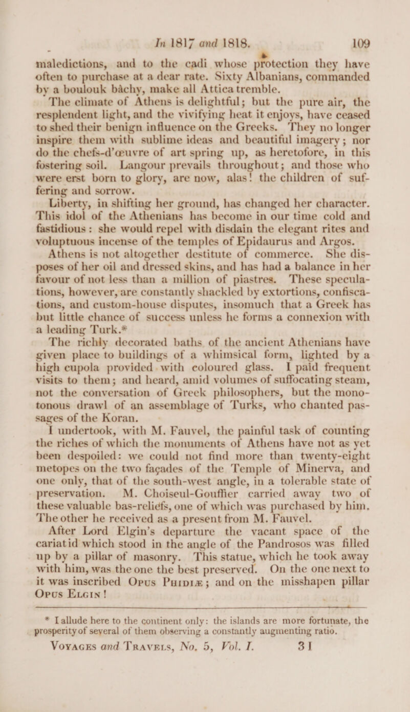 maledictions, and to the cadi whose protection they have often to purchase at a dear rate. Sixty Albanians, commanded by a boulouk baehv, make all Attica tremble. The climate of Athens is delightful; but the pure air, the resplendent light, and the vivifying heat it enjoys, have ceased to shed their benign influence on the Greeks. They no longer inspire them with sublime ideas and beautiful imagery; nor do the chefs-d’oeuvre of art spring up, as heretofore, in this fostering soil. Langour prevails throughout; and those who were erst born to glory, are now, alas! the children of suf¬ fering and sorrow. Liberty, in shifting her ground, has changed her character. This idol of the Athenians has become in our time cold and fastidious : she would repel with disdain the elegant rites and voluptuous incense of the temples of Epidaurus and Argos. Athens is not altogether destitute of commerce. She dis¬ poses of her oil and dressed skins, and has had a balance in her favour of not less than a million of piastres. These specula¬ tions, however, are constantly shackled by extortions, confisca¬ tions, and custom-house disputes, insomuch that a Greek has but little chance of success unless he forms a connexion with a leading Turk.* The richly decorated hatlis of the ancient Athenians have given place to buildings of a whimsical form, lighted by a high eupola provided with coloured glass. 1 paid frequent visits to them; and heard, amid volumes of suffocating steam, not the conversation of Greek philosophers, but the mono¬ tonous drawl of an assemblage of Turks, who chanted pas¬ sages of the Koran. I undertook, with M. Fauvel, the painful task of counting the riches of which the monuments of Athens have not as yet been despoiled: we could not find more than twenty-eight metopes on the two fagades of the Temple of Minerva, and one only, that of the south-west angle, in a tolerable state of preservation. M. Choiseul-Gouffier carried away two of these valuable bas-relidfs, one of which was purchased by him. The other he received as a present from M. Fauvel. After Lord Elgin’s departure the vacant space of the cariatid which stood in the angle of the Pandrosos was filled up by a pillar of masonry. This statue, which he took away with him, was the one the best preserved. On the one next to it was inscribed Opus Phidi.e; and on the misshapen pillar Opus Elgin ! * I allude here to the continent, only: the islands are more fortunate, the prosperity of several of them observing a constantly augmenting ratio. Voyages and Travels, No. 5, Vol. I. 31