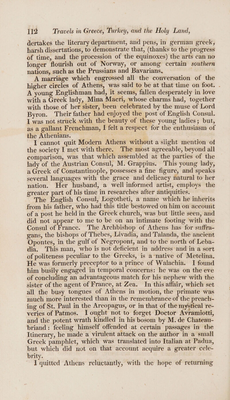 dertakes the literary department, and pens, in german greek* harsh dissertations, to demonstrate that, (thanks to the progress' of time, and the procession of the equinoxes) the arts can no longer flourish out of Norway, or among certain southern nations, such as the Prussians and Bavarians, A marriage which engrossed all the conversation of the higher circles of Athens, was said to be at that time on foot. . A young Englishman had, it seems, fallen desperately in love with a Greek lady, Mina Macri, whose charms had, together with those of her sister, been celebrated by the muse of Lord Byron. Their father had enjoyed the post of English Consul. I was not struck with the beauty of these young ladies; but, as a gallant Frenchman, I felt a respect for the enthusiasm of the Athenians. I cannot quit Modern Athens without a slight mention ol the society I met with there. The most agreeable, beyond all comparison, was that which assembled at the parties of the lady of the Austrian Consul, M. Grappius. This young lady, a Greek of Constantinople, possesses a fine figure, and speaks several languages with the grace and delicacy natural to her nation. Her husband, a well informed artist, employs the greater part of his time in researches after antiquities. The English Consul, Logotheti, a name which he inherits from his father, who had this title bestowed on him on account of a post he held in the Greek church, was but little seen, and did not appear to me to be on an intimate footing with the Consul of France. The Archbishop of Athens has for suffra¬ gans, the bishops of Thebes, Livadia, and Talanda, the ancient Opontes, in the gulf of Negropont, and to the north of Leba- dia. This man, who is not deficient in address and in a sort of politeness peculiar to the Greeks, is a native of Metelina. He was formerly preceptor to a prince of Walachia. I found him busily engaged in temporal concerns: he was on the eve of concluding an advantageous match for his nephew with the sister of the agent of France, at Zea. In this affair, which set all the busy tongues of Athens in motion, the primate was much more interested than in the remembrance of the preach¬ ing of St. Paul in the Areopagus, or in that of the mystical re¬ veries of Patmos. I ought not to forget Doctor Avramiotti, and the potent wrath kindled in his bosom by M. de Chateau¬ briand : feeling himself offended at certain passages in the Itinerary, he made a virulent attack on the author in a small Greek pamphlet, which was translated into Italian at Padua, but which did not on that account acquire a greater cele¬ brity. I quitted Athens reluctantly, with the hope of returning