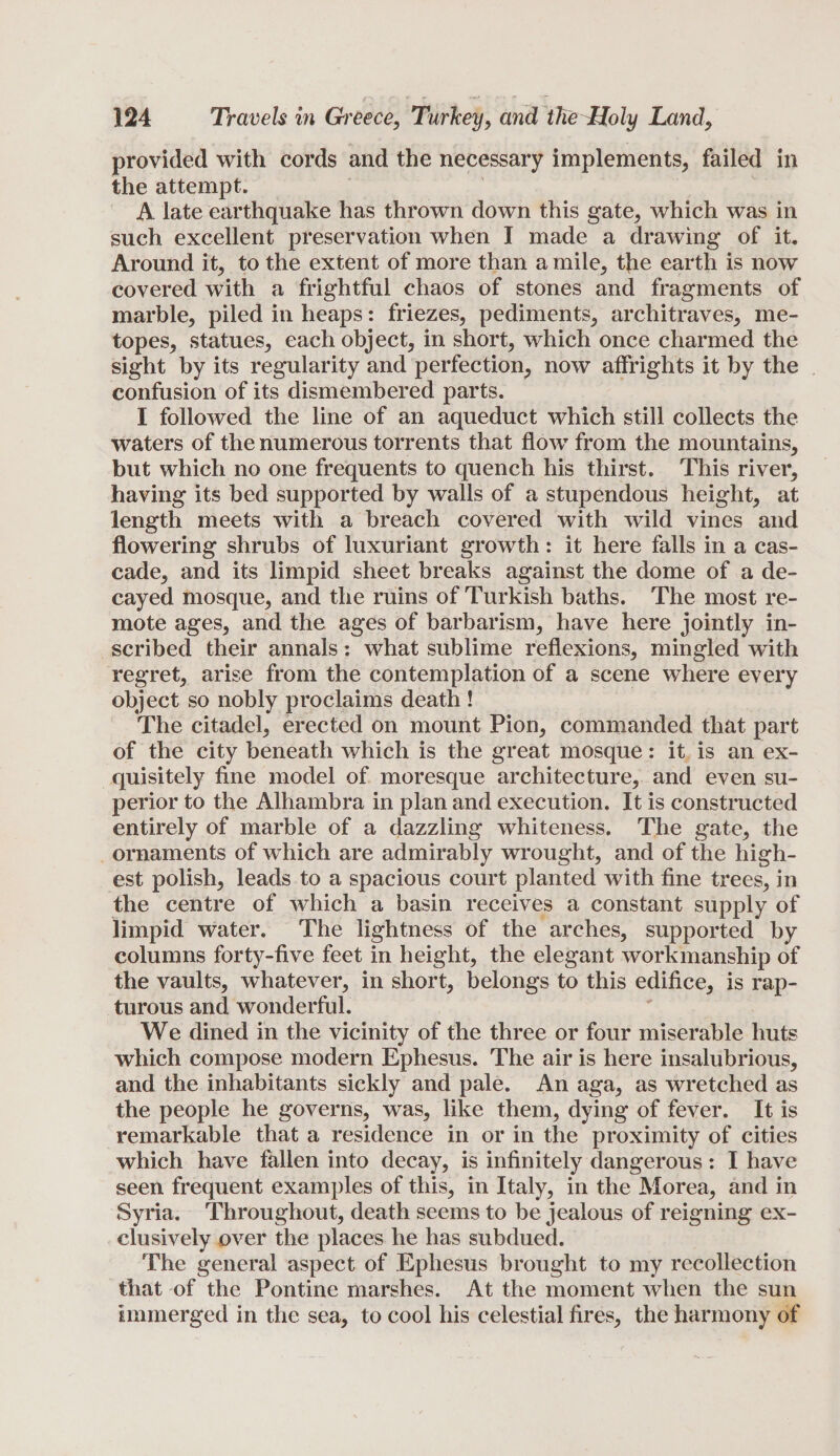 provided with cords and the necessary implements, failed in the attempt. A late earthquake has thrown down this gate, which was in such excellent preservation when I made a drawing of it. Around it, to the extent of more than a mile, the earth is now covered with a frightful chaos of stones and fragments of marble, piled in heaps: friezes, pediments, architraves, me¬ topes, statues, each object, in short, which once charmed the sight by its regularity and perfection, now affrights it by the confusion of its dismembered parts. I followed the line of an aqueduct which still collects the waters of the numerous torrents that flow from the mountains, but which no one frequents to quench his thirst. This river, having its bed supported by walls of a stupendous height, at length meets with a breach covered with wild vines and flowering shrubs of luxuriant growth: it here falls in a cas¬ cade, and its limpid sheet breaks against the dome of a de¬ cayed mosque, and the ruins of Turkish baths. The most re¬ mote ages, and the ages of barbarism, have here jointly in¬ scribed their annals : what sublime reflexions, mingled with regret, arise from the contemplation of a scene where every object so nobly proclaims death ! The citadel, erected on mount Pion, commanded that part of the city beneath which is the great mosque: it is an ex¬ quisitely fine model of moresque architecture, and even su¬ perior to the Alhambra in plan and execution. It is constructed entirely of marble of a dazzling whiteness. The gate, the ornaments of which are admirably wrought, and of the high¬ est polish, leads to a spacious court planted with fine trees, in the centre of which a basin receives a constant supply of limpid water. The lightness of the arches, supported by columns forty-five feet in height, the elegant workmanship of the vaults, whatever, in short, belongs to this edifice, is rap¬ turous and wonderful. We dined in the vicinity of the three or four miserable huts which compose modern Ephesus. The air is here insalubrious, and the inhabitants sickly and pale. An aga, as wretched as the people he governs, was, like them, dying of fever. It is remarkable that a residence in or in the proximity of cities which have fallen into decay, is infinitely dangerous : I have seen frequent examples of this, in Italy, in the Morea, and in Syria. Throughout, death seems to be jealous of reigning ex¬ clusively over the places he has subdued. The general aspect of Ephesus brought to my recollection that of the Pontine marshes. At the moment when the sun immerged in the sea, to cool his celestial fires, the harmony of