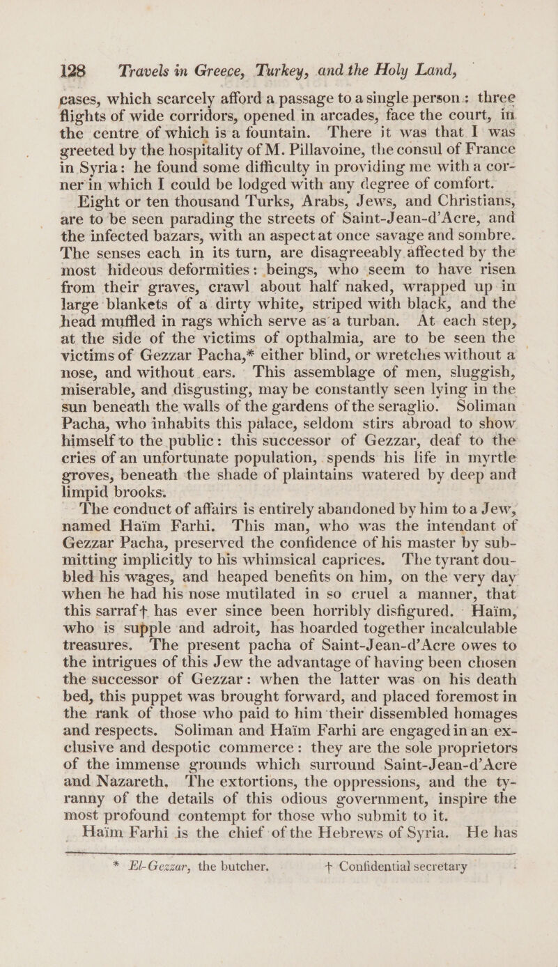 cases, which scarcely afford a passage to a single person : three flights of wide corridors, opened in arcades, face the court, in the centre of which is a fountain. There it was that I was greeted by the hospitality of M. Pillavoine, the consul of France in Syria: he found some difficulty in providing me with a cor- ner in which I could be lodged with any degree of comfort. Eight or ten thousand Turks, Arabs, Jews, and Christians, are to be seen parading the streets of Saint-Jean-d’Acre, and the infected bazars, with an aspect at once savage and sombre. The senses each in its turn, are disagreeably affected by the most hideous deformities: beings, who seem to have risen from their graves, crawl about half naked, wrapped up in large blankets of a dirty white, striped with black, and the head muffled in rags which serve as a turban. At each step, at the side of the victims of opthalmia, are to be seen the victims of Gezzar Pacha,* either blind, or wretches without a nose, and without ears. This assemblage of men, sluggish, miserable, and disgusting, may be constantly seen lying in the sun beneath the walls of the gardens of the seraglio. Soliman Pacha, who inhabits this palace, seldom stirs abroad to show himself to the public: this successor of Gezzar, deaf to the cries of an unfortunate population, spends his life in myrtle groves, beneath the shade of plaintains watered by deep and limpid brooks. The conduct of affairs is entirely abandoned by him to a Jew, named Haim Farhi. This man, who was the intendant of Gezzar Pacha, preserved the confidence of his master by sub¬ mitting implicitly to his whimsical caprices. The tyrant dou¬ bled his wages, and heaped benefits on him, on the very day when he had his nose mutilated in so cruel a manner, that this sarraff has ever since been horribly disfigured. Haim, who is supple and adroit, has hoarded together incalculable treasures. The present pacha of Saint-Jean-d’Acre owes to the intrigues of this Jew the advantage of having been chosen the successor of Gezzar: when the latter was on his death bed, this puppet was brought forward, and placed foremost in the rank of those who paid to him their dissembled homages and respects. Soliman and Haim Farhi are engagedinan ex¬ clusive and despotic commerce : they are the sole proprietors of the immense grounds which surround Saint-Jean-d’Acre and Nazareth. The extortions, the oppressions, and the ty¬ ranny of the details of this odious government, inspire the most profound contempt for those who submit to it. Haim Farhi is the chief of the Hebrews of Syria. He has * El-Gezzar, the butcher. f Confidential secretary