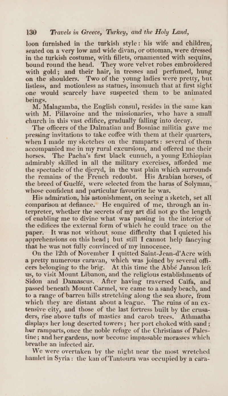 loon furnished in the turkish style: his wife and children, seated on a very low and wide divan, or ottoman, were dressed in the turkish costume, with fillets, ornamented with sequins, bound round the head. They wore velvet robes embroidered with gold; and their hair, in tresses and perfumed, hung on the shoulders. Two of the young ladies were pretty, but listless, and motionless as statues, insomuch that at first sight one would scarcely have suspected them to be animated beings. M. Malagamba, the English consul, resides in the same kan with M. Pillavoine and the missionaries, who have a small church in this vast edifice, gradually falling into decay. The officers of the Dalmatian and Bosniac militia gave me pressing invitations to take coffee with them at their quarters, when I made my sketches on the ramparts : several of them accompanied me in my rural excursions, and offered me their horses. The Pacha’s first black eunuch, a young Ethiopian admirably skilled in all the military exercises, afforded me the spectacle of the djeryd, in the vast plain which surrounds the remains of the French redoubt. His Arabian horses, of the breed of Guelfe, were selected from the haras of Solyman, whose confident and particular favourite he was. His admiration, his astonishment, on seeing a sketch, set all comparison at defiance. He enquired of me, through an in¬ terpreter, whether the secrets of my art did not go the length of enabling me to divine what was passing in the interior of the edifices the external form of which he could trace on the paper. It was not without some difficulty that I quieted his apprehensions on this head; but still I cannot help fancying that he was not fully convinced of my innocence. On the 12th of November I quitted Saint-Jean-d’Acre with a pretty numerous caravan, which was joined by several offi¬ cers belonging to the brig. At this time the Abbe Janson left us, to visit Mount Libanon, and the religious establishments of Sidon and Damascus. After having traversed Caifa, and passed beneath Mount Carmel, we came to a sandy beach, and to a range of barren hills stretching along the sea shore, from which they are distant about a league. The ruins of an ex¬ tensive city, and those of the last fortress built by the crusa¬ ders, rise above tufts of mastics and carob trees. Athmatha displays her long deserted towers; her port choked with sand; her ramparts, once the noble refuge of the Christians of Pales¬ tine ; and her gardens, now become impassable morasses which breathe an infected air. We were overtaken by the night near the most wretched hamlet in Syria : the kan ofTantoura was occupied by a cara-