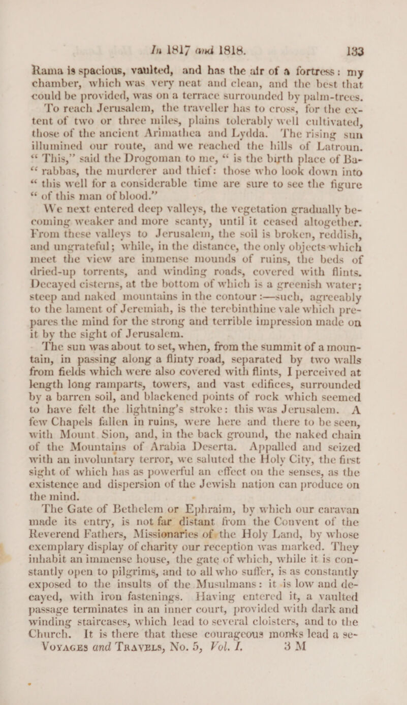 llama is spacious, vaulted, and has the air of a fortress : my chamber, which was very neat and clean, and the best that could be provided, was on a terrace surrounded by palm-trees. To reach Jerusalem, the traveller has to cross, for the ex¬ tent of two or three miles, plains tolerably well cultivated, those of the ancient Arimathea and Lydda. The rising sun illumined our route, and we reached the hills of Latroun. “ This,” said the Drogoman to me, “ is the birth place of Ba- “ rabbas, the murderer and thief: those who look down into this well for a considerable time are sure to see the figure “ of this man of blood.” We next entered deep valleys, the vegetation gradually be¬ coming weaker and more scanty, until it ceased altogether. From these valleys to Jerusalem, the soil is broken, reddish, and ungrateful; while, in the distance, the only objects which meet the view are immense mounds of ruins, the beds of dried-up torrents, and winding roads, covered with flints. Decayed cisterns, at the bottom of which is a greenish water ; steep and naked mountains in the contour :—such, agreeably to the lament of Jeremiah, is the terebinthine vale which pre¬ pares the mind for the strong and terrible impression made on it by the sight of Jerusalem. The sun was about to set, when, from the summit of a moun¬ tain, in passing along a flinty road, separated by two walls from fields which were also covered with flints, I perceived at length long ramparts, towers, and vast edifices, surrounded by a barren soil, and blackened points of rock which seemed to have felt the lightning’s stroke: this was Jerusalem. A few Chapels fallen in ruins, were here and there to be seen, with Mount Sion, and, in the back ground, the naked chain of the Mountains of Arabia Deserta. Appalled and seized with an involuntary terror, we saluted the Holy City, the first sight of which has as powerful an effect on the senses, as the existence and dispersion of the Jewish nation can produce on the mind. The Gate of Beth clem or Ephraim, by which our caravan made its entry, is not far distant from the Convent of the Reverend Fathers, Missionaries of the Holy Land, by whose exemplary display of charity our reception was marked. They inhabit an immense house, the gate of which, while it is con¬ stantly open to pilgrims, and to all who suffer, is as constantly exposed to the insults of the Musulmans: it is low and de¬ cayed, with iron fastenings. Having entered it, a vaulted passage terminates in an inner court, provided with dark and winding staircases, which lead to several cloisters, and to the Church. It is there that these courageous monks lead a se- Voyages and Travels, No. 5, Vol. /. 3 M