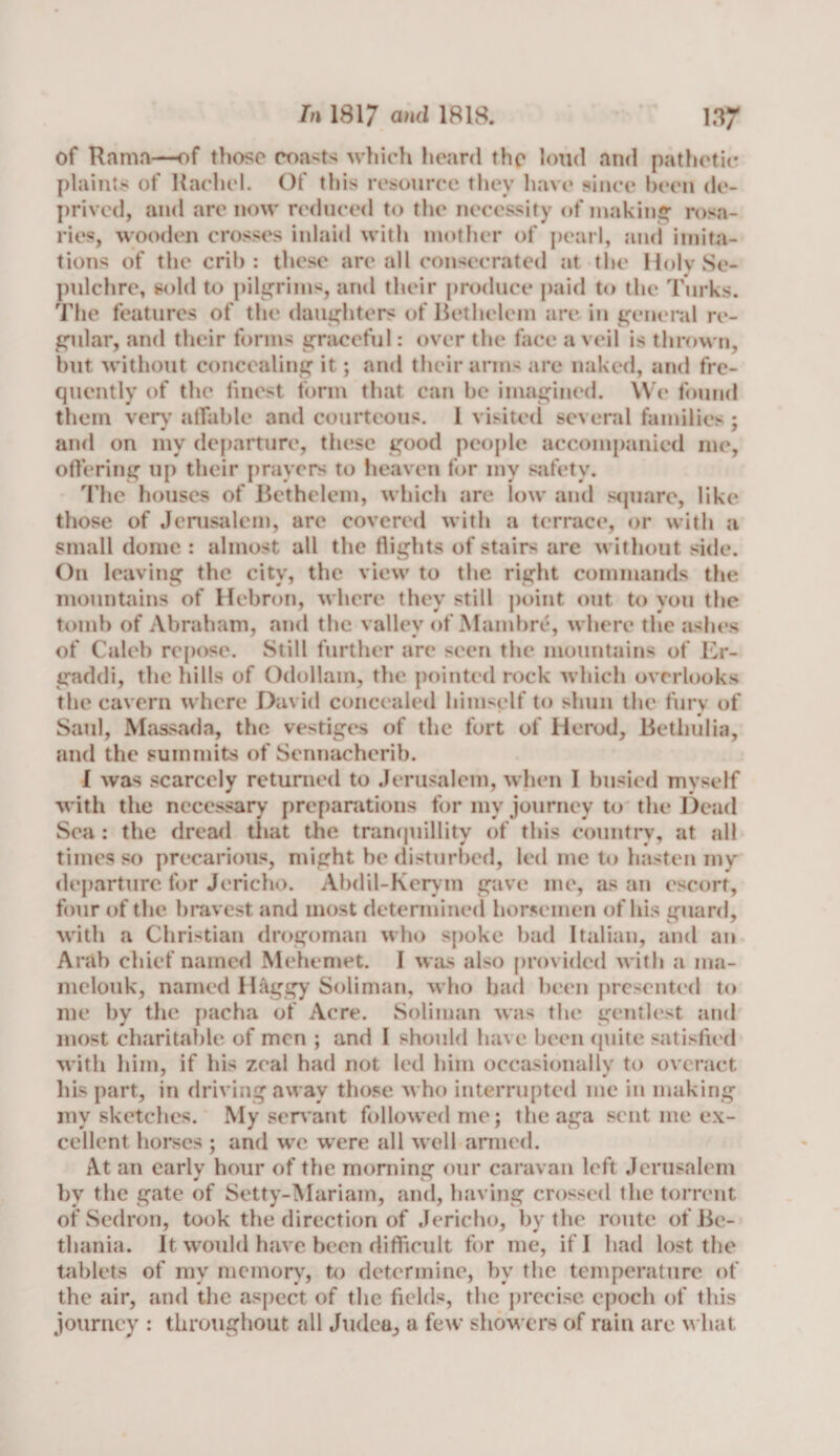 of Rama—of those coasts which heard the loud and pathetic plaints of Rachel. Of this resource they have since been de¬ prived, and are now reduced to the necessity of making1 rosa¬ ries, wooden crosses inlaid with mother of pearl, and imita¬ tions of the crib: these are all consecrated at the Holy Se¬ pulchre, sold to pilgrims, and their produce paid to the Turks. The features of the daughters of Bethelem are in general re¬ gular, and their forms graceful: over the face a veil is thrown, but without concealing it; and their arms are naked, and fre¬ quently of the finest form that can be imagined. We found them very affable and courteous. 1 visited several families ; and on my departure, these good people accompanied me, offering up their prayers to heaven for my safety. The houses of Bethelem, which are low and square, like those of Jerusalem, are covered with a terrace, or with a small dome : almost all the flights of stairs are without side. On leaving the city, the view to the right commands the mountains of Hebron, where they still point out to you the tomb of Abraham, and the valley of Mambre, where the ashes of Caleb repose. Still further are seen the mountains of Er- gaddi, the hills of Odollam, the pointed rock which overlooks the cavern where David concealed himself to shun the furv of Saul, Massada, the vestiges of the fort of Herod, Betliulia, and the summits of Sennacherib. I was scarcely returned to Jerusalem, when I busied myself with the necessary preparations for my journey to the Dead Sea : the dread that the tranquillity of this country, at all times so precarious, might he disturbed, led me to hasten my departure for Jericho. Abdil-Kerym gave me, as an escort, four of the bravest and most determined horsemen of his guard, with a Christian drogoman who spoke bad Italian, and an Arab chief named Mehemet. I was also provided with a ina- melouk, named llftggy Soliman, who had been presented to me by the pacha of Acre. Soliman was the gentlest and most charitable of men ; and I should have been quite satisfied with him, if his zeal had not led him occasionally to overact his part, in driving away those who interrupted me in making my sketches. My servant followed me; theaga sent me ex¬ cellent horses ; and we were all well armed. At an early hour of the morning our caravan left Jerusalem by the gate of Setty-Mariam, and, having crossed the torrent of Sedron, took the direction of Jericho, by the route of Bc- thania. It would have been difficult for me, if I had lost the tablets of my memory, to determine, by the temperature of the air, and the aspect of the fields, the precise epoch of this journey : throughout all Judea, a few showers of ruiu are what