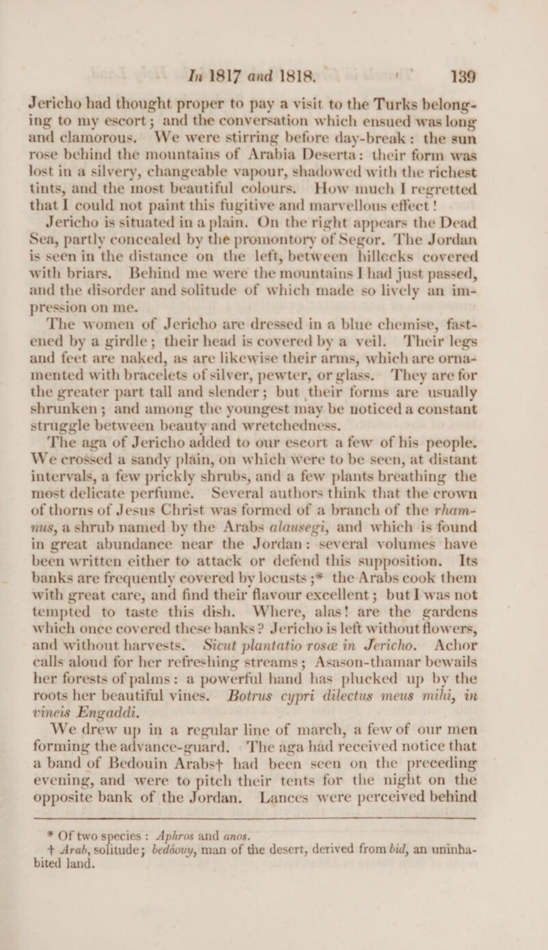 Jericho had thought proper to pay a visit to the Turks belong¬ ing to my escort; and tin? conversation which ensued was long and clamorous. We were stirring before day-break : the sun rose behind the mountains ot Arabia Desert a: their form was lost in a silvery, changeable vapour, shadowed with the richest tints, and the most beautiful colours. How much I regretted that 1 could not paint this fugitive and marvellous effect! Jericho is situated in a plain. On the right appears the Dead Sea, partly concealed by the promontory’ of Segor. The Jordan is seen in the distance on the left, between hillocks covered with briars. Behind me were the mountains 1 had just passed, and the disorder and solitude of which made so lively an im¬ pression on me. The women of Jericho are dressed in a blue chemise, fast¬ ened by a girdle ; their head is covered by a veil. Their legs and feet are naked, as are likewise their arms, which are orna¬ mented with bracelets of silver, pewter, or glass. They are for the greater part tall and slender; but their forms are usually shrunken ; and among the youngest may be noticed a constant struggle between beauty and wretchedness. The aga of Jericho added to our escort a few of his people. W e crossed a sandy plain, on which were to be seen, at distant intervals, a few prickly shrubs, and a few plants breathing the most delicate perfume. Several authors think that the crown of thorns of Jesus Christ was formed of a branch of the rharn- nus, a shrub named by the Arabs alausegi, and which is found in great abundance near the Jordan : several volumes have been written either to attack or defend this supposition. Its banks are frequently covered by locusts ;* the Arabs cook them with great care, and find their flavour excellent; but 1 was not tempted to taste this dish. Where, alas! are the gardens which once covered these banks ? Jericho is left without flowers, and without harvests. Sicut plantatio rosec in Jericho. Achor calls aloud for her refreshing streams; Asason-thamarbewails her forests of palms : a powerful hand has plucked up by the roots her beautiful vines. Botms cypri dilectus mens milii, in vincis EngaddL We drew up in a regular line of march, a few of our men forming the advance-guard. The aga had received notice that a band of Bedouin Arabsf had been seen on the preceding evening, and were to pitch their tents for the night on the opposite bank of the Jordan. Lances were perceived behind * Of two species : Aphros and anos. t Arab, solitude; btdaoin/, man of the desert, derived from bid, an uninha¬ bited land.