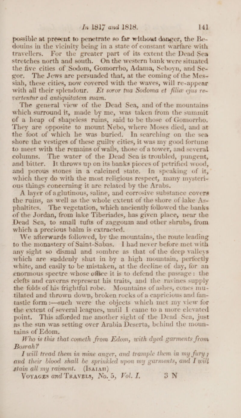 possible at present to penetrate so far without danger, the Be- douins in the vicinity being in a state of constant warfare with travellers. For the greater part of its extent the Dead Sea stretches north and south. On the western bank were situated the five cities of Sodom, Gomorrho, Adama, Seboyn, and Se- gor. The Jews are persuaded that, at the coming of the Mes¬ siah, these cities, now covered with the waves, will re-appear with all their splendour. Et soror tua Sodoma et )ilia* (jus re- vertentvr ad antiquitatcm suam. The general view of the Dead Sea, and of the mountains which surround it, made by me, was taken from the summit of a heap of shapeless ruins, said to be those of Gomorrho. They are opposite to mount Nebo, where Moses died, and at the foot of which he was buried. In searching on the sea shore the vestiges of these guilty cities, it was my good fortune to meet with the remains of walls, those of a tower, and several columns. The water of the Dead Sea is troubled, pungent, and bitter. It throws up on its banks pieces of petrified wood, and porous stones in a calcined state. In speaking of it, which they do with the most religious respect, many mysteri¬ ous things concerning it are related by the Arabs. A layer of a glutinous, saline, and corrosive substance covers the ruins, as well as the whole extent of the shore of lake As* phaltites. The vegetation, which anciently followed the banks of the Jordan, from lake Tiberiades, has given place, near the Dead Sea, to small tufts of zaggoum and other shrubs, from which a precious balm is extracted. We afterwards followed, by the mountains, the route leading to the monastery of Saint-Sabas. 1 had never before met with any sight so dismal and sombre as that of the deep valleys which are suddenly shut in by a high mountain, perfectly white, and easily to be mistaken, at the decline of day, for an enormous spectre whose oftice it is to defend the passage : the clefts and caverns represent his traits, and the ravines supply the folds of liis frightful robe. Mountains of ashes, cones mu¬ tilated and thrown down, broken rocks of a capricious and fan¬ tastic form:—-such were the objects which met roy view for the extent of several leagues, until I came to a more elevated point. This afforded me another sight of the Dead Sea, just as the sun was setting over Arabia Deserta, behind the moun¬ tains of Edom. IVho is this that cometh from Edom, with dyed garments from Basrah t I will tread them in mine anger, and trample them in my fury * and their blood shall be sprinkled upon my garments, and I will stain all my raiment. (Isaiah) Voyages and Travels, No. 5, Vol. I. 3 N