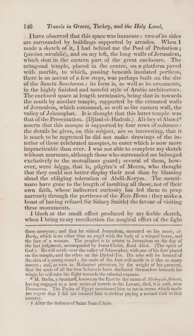 I have observed that this space was immense: two of its sides are surrounded by buildings supported by arcades. When I made a sketch of it, I had behind me the Pool of Probation $ (piscina mirabilis), and on my left, the long walls of Jerusalem, which shut in the eastern part of the great enclosure. The octagonal temple, placed in the centre, on a platform paved with marble, to which, passing beneath insulated porticos, there is an ascent of a few steps, was perhaps built on the site of the Sancta Sanctorum: its form is, as well as its ornaments, in the highly finished and tasteful style of Arabic architecture. The enclosed space at length terminates, being shut in towards the south by another temple, supported by the crenated walls of Jerusalem, which command, as well as the eastern wall, the valley of Jehosophat. It is thought that this latter temple was that of the Presentation. (Djami el-Hadrah.) Ali-bey el Abassi* asserts that this mosque is supported by four rows of columns : the details he gives, on this subject, are so interesting, that it is much to be regretted he did not make drawings of the in¬ terior of these celebrated mosques, to enter which is now more impracticable than ever. I was not able to complete my sketch without murmurs, although those who surrounded me belonged exclusively to the motsallams guard; several of them, how¬ ever, were haggy, that is, pilgrim's of Mecca, who thought that they could not better display their zeal than by blaming aloud the obliging toleration of Abdil-Kerym. The musul- mans have gone to the length of insulting all those, not of their own faith, whose indiscreet curiosity has led them to peep narrowly through the porticoes of the Ecce Homo : they make a boast of having refused Sir Sidney Smithf the favour of visiting these monuments. I blush at the small effect produced by my feeble sketch, when I bring to my recollection the magical effect of the light these mosques; and that he visited Jerusalem, mounted on his mare, el~ Boraq, which is no other than an angel with the body of a winged horse, and the face of a woman. The prophet is to return to Jerusalem on the day of the last judgment, accompanied by Jesus Christ, Rouh Allah. (The spirit of God.) He will stride over the valley of Jehosophat, with one of his feet placed on the temple,-and the other on the Djebel-Tor. His robe will be formed of the skin of a young camel; the souls of the Just will nestle in it like so many insects; and, as soon as Mahomet perceives, by the weight of his garment, that the souls of all the true believers have sheltered themselves beneath his wings, he will take his flight towards the etherial expanse. ® M, Badia, a Spaniard, known in the East by the name of Ali-bey el-Abbassi, having engaged in a new series of travels in the Levant, died, it is said, near Damascus. The Pacha of Egypt mentioned him to me in terms which made me regret that I did not counsel him to forbear paying a second visit to that country. f After the defence of Saint Jean d’Acre.