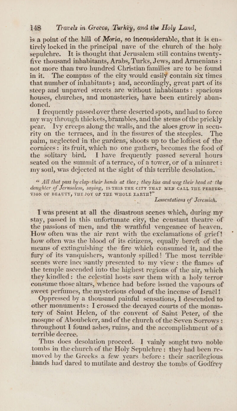ss a point of the hill of Moria, so inconsiderable, that it is en¬ tirely locked in the principal nave of the church of the holy sepulchre. It is thought that Jerusalem still contains twenty- five thousand inhabitants, Arabs, Turks, Jews, and Armenians : not more than two hundred Christian families are to be found in it. The compass of the city would easily contain six times that number of inhabitants 5 and, accordingly, great part of its steep and unpaved streets are without inhabitants: spacious houses, churches, and monasteries, have been entirely aban- doned. I frequently passed over these deserted spots, and had to force my way through thickets, brambles, and the stems of the prickly pear. Ivy creeps along the walls, and the aloes grow in secu¬ rity on the terraces, and in the fissures of the steeples. The palm, neglected in the gardens, shoots up to the loftiest of the cornices : its fruit, which no one gathers, becomes the food of the solitary bird. I have frequently passed several hours seated on the summit of a terrace, of a tower, or of a minaret s my soul, was dejected at the sight of this terrible desolation. i( All that pass by clap their hands at thee; they kiss and wag their head at the daughter of Jerusalem, saying, is this the city that men call the perfec¬ tion OF BEAUTY, THE JOY OJF THE WHOLE EARTH?” Lamentations of Jeremiah, I was present at all the disastrous scenes which, during my stay, passed in this unfortunate city, the constant theatre of the passions of men, and the wrathfiil vengeance of heaven. How often was the air rent with the exclamations of grief! how often was the blood of its citizens, equally bereft of the means of extinguishing the fire which consumed it, and the fury of its vanquishers, wantonly spilled! The most terrible scenes were incessantly presented to my view: the flames of the temple ascended into the highest regions of the air, which they kindled: the celestial hosts saw them with a holy terror consume those altars, whence had before issued the vapours of sweet perfumes, the mysterious cloud of the incense of Israel! Oppressed by a thousand painful sensations, I descended to other monuments: I crossed the decayed courts of the monas¬ tery of Saint Helen, of the convent of Saint Peter, of the mosque of Aboubeker, and of the church of the Seven Sorrows : throughout I found ashes, ruins, and the accomplishment of a terrible decree. Thus does desolation proceed. I vainly sought two noble tombs in the church of the Holy Sepulchre : they had been re¬ moved by the Greeks a few years before : their sacrilegious hands had dared to mutilate and destroy the tombs of Godfrey