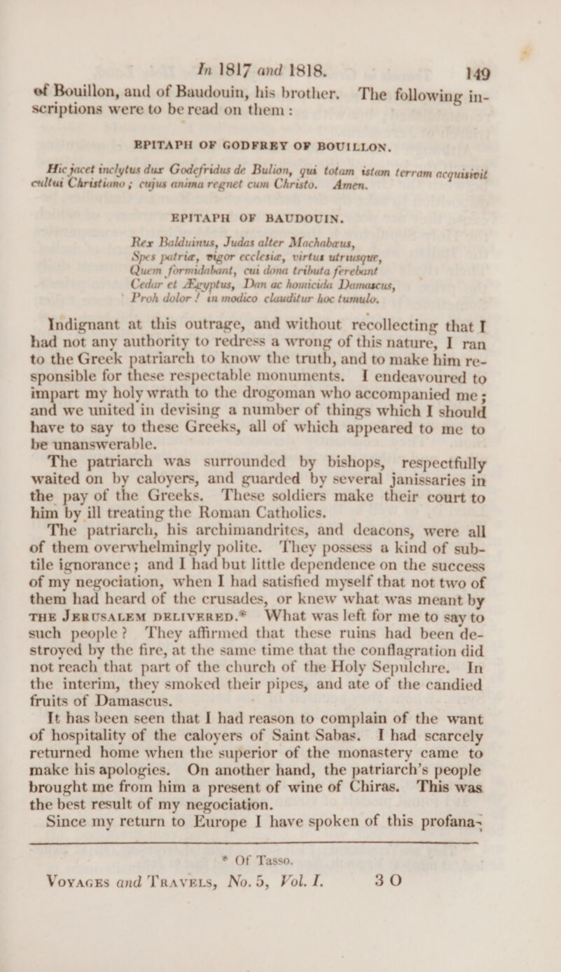 of Bouillon, and of Baudouin, his brother. The following in¬ scriptions were to be read on them : EPITAPH OF GODFREY OF BOUILLON. Hicjacet inclytus dux Godefridus de Bulion, gui totarn is turn terrain aeguisivit cidtui Christiana ; cujus anitna r eg net cum Christo. Amen. EPITAPH OF BAUDOUIN. Bex Baldumus, Judas alter Jllachabaus, Spt s jxitrix, vigor ecclesur, virtus utnusqtie, Quern formidahant, cm dona trihuta ferebant Cedar et /Egyptus, Don ac homicida Damascus, I Vo A dolor / in modico cluuditur hoc tumulo. • Indignant at this outrage, and without recollecting that I had not any authority to redress a wrong of this nature, I ran to the Greek patriarch to know the truth, and to make him re¬ sponsible for these respectable monuments. I endeavoured to impart my holy wrath to the drogoman who accompanied me; and we united in devising a number of things which I should have to say to these Greeks, all of which appeared to me to he unanswerable. The patriarch was surrounded by bishops, respectfully waited on by caloyers, and guarded by several janissaries in the pay of the Greeks. These soldiers make their court to him by ill treating the Roman Catholics. The patriarch, his archimandrites, and deacons, were all of them overwhelmingly polite. They possess a kind of sub¬ tile ignorance; and 1 had but little dependence on the success of my negociation, when I had satisfied myself that not two of them had heard of the crusades, or knew what M'as meant by the Jerusalem delivered.* What was left for me to say to such people ? They affirmed that these ruins had been de¬ stroyed by the fire, a.t the same time that the conflagration did not reach that part of the church of the Holy Sepulchre. In the interim, they smoked their pipes, and ate of the candied fruits of Damascus. It has been seen that I had reason to complain of the want of hospitality of the caloyers of Saint Sabas. I had scarcely returned home when the superior of the monastery came to make his apologies. On another hand, the patriarch’s people brought me from him a present of wine of Chiras. This was the best result of my negociation. Since my return to Europe I have spoken of this profana^ * Of Tasso. Voyages and Travels, No. 5, Vol. I. 3 0