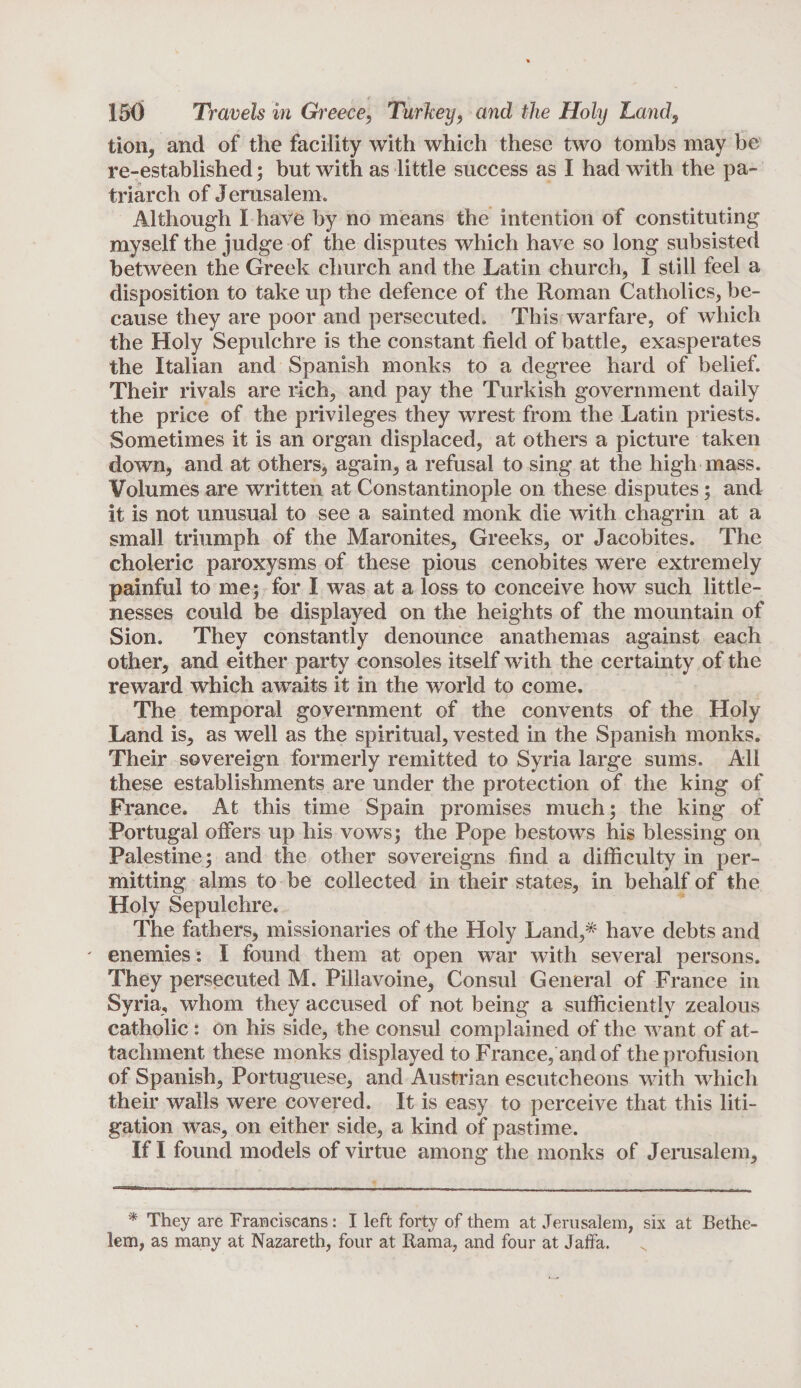 tion, and of the facility with which these two tombs may be re-established; but with as little success as I had with the pa¬ triarch of Jerusalem. Although I have by no means the intention of constituting myself the judge of the disputes which have so long subsisted between the Greek church and the Latin church, I still feel a disposition to take up the defence of the Roman Catholics, be¬ cause they are poor and persecuted. This warfare, of which the Holy Sepulchre is the constant field of battle, exasperates the Italian and Spanish monks to a degree hard of belief. Their rivals are rich, and pay the Turkish government daily the price of the privileges they wrest from the Latin priests. Sometimes it is an organ displaced, at others a picture taken down, and at others, again, a refusal to sing at the high mass. Volumes are written at Constantinople on these disputes; and it is not unusual to see a sainted monk die with chagrin at a small triumph of the Maronites, Greeks, or Jacobites. The choleric paroxysms of these pious cenobites were extremely painful to me; for I was at a loss to conceive how such little¬ nesses could be displayed on the heights of the mountain of Sion. They constantly denounce anathemas against each other, and either party consoles itself with the certainty of the reward which awaits it in the world to come. The temporal government of the convents of the Holy Land is, as well as the spiritual, vested in the Spanish monks. Their sovereign formerly remitted to Syria large sums. All these establishments are under the protection of the king of France. At this time Spain promises much; the king of Portugal offers up his vows; the Pope bestows his blessing on Palestine; and the other sovereigns find a difficulty in per¬ mitting alms to be collected in their states, in behalf of the Holy Sepulchre. The fathers, missionaries of the Holy Land,* have debts and ' enemies: I found them at open war with several persons. They persecuted M. Pillavoine, Consul General of France in Syria, whom they accused of not being a sufficiently zealous catholic: on his side, the consul complained of the want of at¬ tachment these monks displayed to France, and of the profusion of Spanish, Portuguese, and Austrian escutcheons with which their walls were covered. It is easy to perceive that this liti¬ gation was, on either side, a kind of pastime. If I found models of virtue among the monks of Jerusalem, * They are Franciscans: I left forty of them at Jerusalem, six at Bethe- lem, as many at Nazareth, four at Rama, and four at Jaffa. N