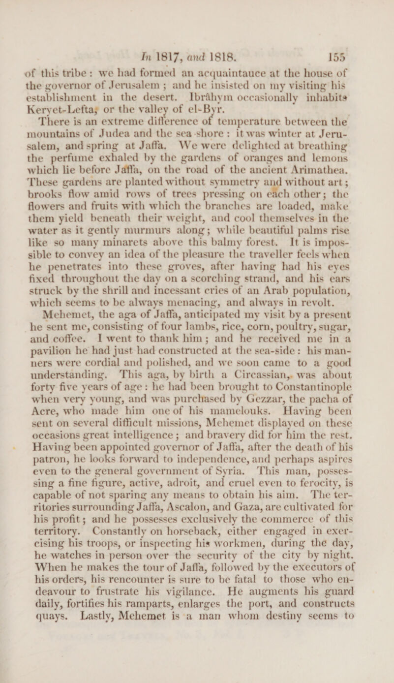 of this tribe : we had formed an acquaintance at the house of the governor of Jerusalem ; and he insisted on my visiting his establishment in the desert. Ibr&amp;hvm occasionally inhabits Keryet-Lefta; or the valley ot el-Byr. There is an extreme difference of temperature between the mountains of Judea and the sea shore : it was winter at Jeru¬ salem, and spring at Jaffa. We were delighted at breathing the perfume exhaled by the gardens of oranges and lemons which lie before Jaffa, on the road of the ancient Arimathea. These gardens are planted without symmetry and without art; brooks flow amid rows of trees pressing on eSeh other; the flowers and fruits with which the branches are loaded, make them yield beneath their weight, and cool themselves in the water as it gently murmurs along; while beautiful palms rise like so many minarets above this balmy forest. It is impos¬ sible to convey an idea of the pleasure the traveller feels when he penetrates into these groves, after having had his eyes fixed throughout the day on a scorching strand, and his ears struck by the shrill and incessant cries of an Arab population, which seems to be always menacing, and always in revolt. Mehemet, the aga of Jaffa, anticipated my visit by a present he sent me, consisting of four lambs, rice, corn, poultry, sugar, and coffee. I went to thank him ; and he received me in a pavilion he had just had constructed at the sea-side : his man¬ ners were cordial and polished, and we soon came to a good understanding. This aga, by birth a Circassian,- was about forty five years of age: he had been brought to Constantinople when very young, and was purchased by Gezzar, the pacha of Acre, who made him one of his mamelouks. Having been sent on several difficult missions, Mehemet displayed on these occasions great intelligence; and bravery did for him the rest. Having been appointed governor of Jaffa, after the death of his patron, he looks forward to independence, and perhaps aspires even to the general government of Syria. This man, posses¬ sing a fine figure, active, adroit, and cruel even to ferocity, is capable of not sparing any means to obtain his aim. The ter¬ ritories surrounding Jaffa, Ascalon, and Gaza, are cultivated for his profit; and he possesses exclusively the commerce of this territory. Constantly on horseback, either engaged in exer¬ cising his troops, or inspecting his workmen, during the day, he watches in person over the security of the city by night. When he makes the tour of Jaffa, followed by the executors of his orders, his rencounter is sure to be fatal to those who en¬ deavour to frustrate his vigilance. He augments his guard daily, fortifies his ramparts, enlarges the port, and constructs quays. Lastly, Mehemet is a man whom destiny seems to