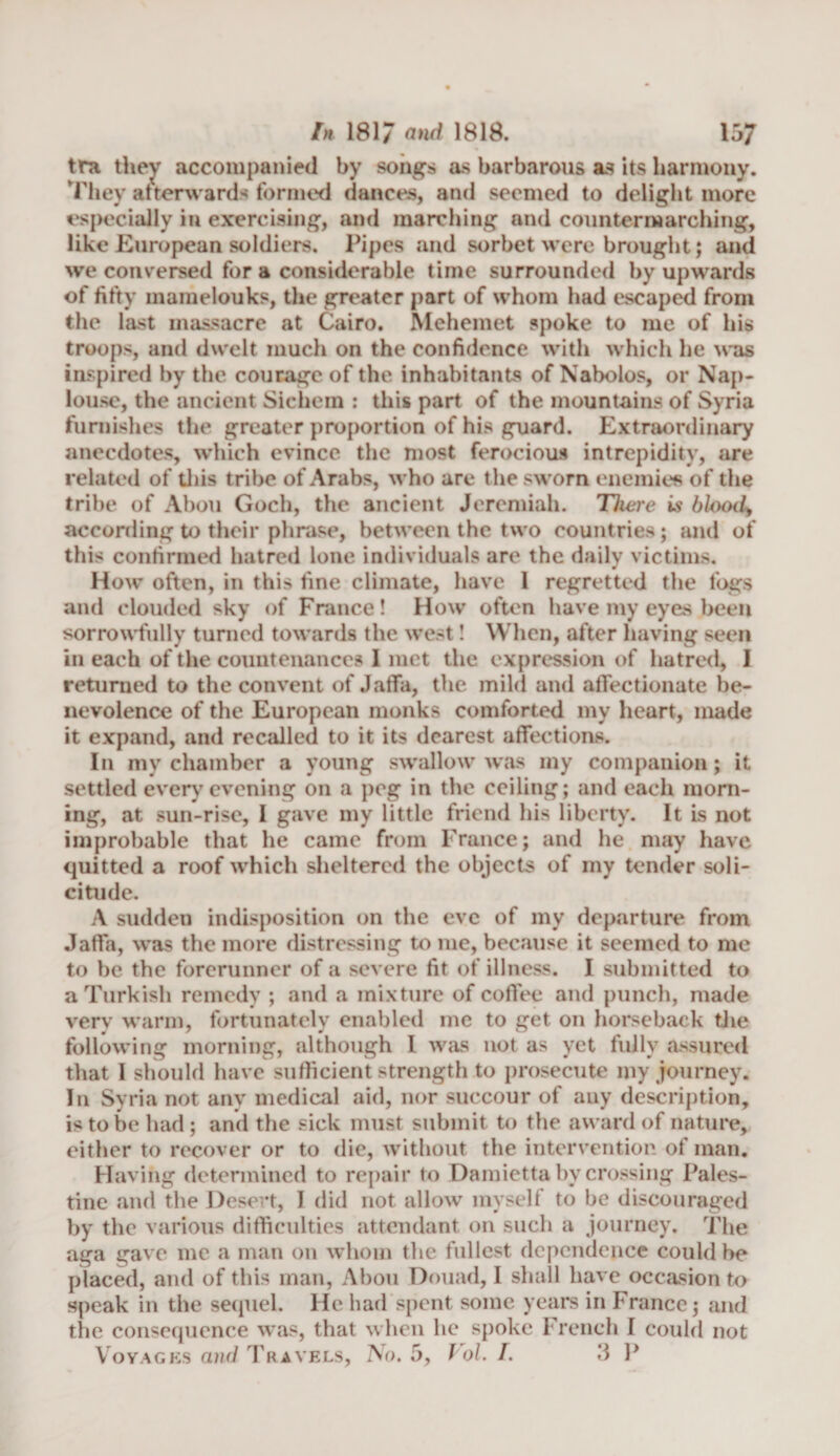 tra they accompanied by songs as barbarous as its harmony. They at ter wards formed dances, and seemed to delight more especially in exercising, and marching and countermarching, like European soldiers. Pipes and sorbet were brought; and we conversed for a considerable time surrounded by upwards of fifty mamelouks, the greater part of whom had escaped from the last massacre at Cairo. Mehemet spoke to me of his troops, and dwelt much on the confidence with which he was inspired by the courage of the inhabitants of Nabolos, or Nap- louse, the ancient Sichem : this part of the mountains of Syria furnishes the greater proportion of his guard. Extraordinary anecdotes, which evince the most ferocious intrepidity, are related of this tribe of Arabs, who are the sworn enemies of the tribe of Abou Goch, the ancient Jeremiah. There is blooc4 according to their phrase, between the two countries; and of this confirmed hatred lone individuals are the daily victims. How often, in this fine climate, have 1 regretted the fogs and clouded sky of France! How often have my eyes been sorrowfully turned towards the west! When, after having seen in each of the countenances I met the expression of hatred, I returned to the convent of Jaffa, the mild and affectionate be¬ nevolence of the European monks comforted my heart, made it expand, and recalled to it its dearest affections. In my chamber a young swallow was my companion; it settled every evening on a peg in the ceiling; and each morn¬ ing, at sun-rise, 1 gave my little friend his liberty. It is not improbable that he came from France; and he may have quitted a roof which sheltered the objects of my tender soli¬ citude. A sudden indisposition on the eve of my departure from Jaffa, was the more distressing to me, because it seemed to me to be the forerunner of a severe fit of illness. I submitted to a Turkish remedy ; and a mixture of coffee and punch, made verv warm, fortunately enabled me to get on horseback the following morning, although I was not as yet fully assured that 1 should have sufficient strength to prosecute my journey. In Syria not any medical aid, nor succour of any description, is to be had ; and the sick must submit to the award of nature, either to recover or to die, without the intervention of man. Having determined to repair to Damietta by crossing Pales¬ tine and the Desert, I did not allow myself to be discouraged by the various difficulties attendant on such a journey. The aga gave me a man on whom the fullest dependence could be placed, and of this man, Abou Douad, I shall have occasion to speak in the sequel. He had spent some years in France; and the consequence was, that when he spoke French I could not Voyages and Travels, No, 5, Pol. I. J P