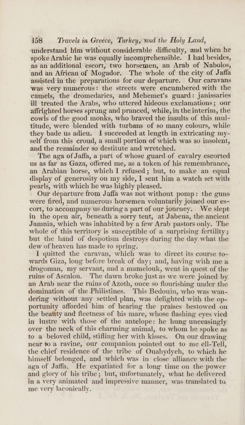 understand him without considerable difficulty, and when he spoke Arabic he was equally incomprehensible. I had besides, as an additional escort, two horsemen, an Arab of Nabolos, and an African of Mogador. The whole of the city of Jaffa assisted in the preparations for our departure. Our caravans was very numerous: the streets were encumbered with the camels, the dromedaries, and Mehemet’s guard: janissaries ill treated the Arabs, who uttered hideous exclamations; our affrighted horses sprung and pranced, while, in the interim, the cowls of the good monks, who braved the insults of this mul¬ titude, were blended with turbans of so many colours, while they bade us adieu. I succeeded at length in extricating my¬ self from this croud, a small portion of which Was so insolent, and the remainder so destitute and wretched. The aga of Jaffa, a part of whose guard of cavalry escorted us as far as Gaza, offered me, as a token of his remembrance, an Arabian horse, which I refused; but, to make an equal display of generosity on my side, I sent him a watch set with pearls, with which he was highly pleased. Our departure from Jaffa was not without pomp : the guns were fired, and numerous horsemen voluntarily joined our es¬ cort, to accompany us during a part of our journey. We slept in the open air, beneath a sorry tent, at Jabena, the ancient Jamnia, which was inhabited by a few Arab pastors only. The whole of this territory is susceptible of a surprising fertility f but the hand of despotism destroys during the day what the dew of heaven has made to spring. I quitted the caravan, which was to direct its course to¬ wards Giza, long before break of day; and, having with me a drogoman, my servant, and a mamelouk, went in quest of the ruins of Ascalon. The dawn broke just as we were joined by an Arab near the ruins of Azoth, once so flourishing under the domination of the-Philistines. This Bedouin, who was wan¬ dering without any settled plan, was delighted with the op¬ portunity afforded him of hearing the praises bestowed on the beauty and fleetness of his mare, whose flashing eyes vied in lustre with those of the antelope: he hung unceasingly over the neck of this charming animal, to whom he spoke as to a beloved child, stifling her with kisses. On our drawing near to a ravine, our companion pointed out to me ell-Tell, the chief residence of the tribe of Ouahydyeh, to which he himself belonged, and which was in close alliance with the aga of Jaffa. He expatiated for a long time on the power and glory of his tribe; but, unfortunately, what he delivered in a very animated and impressive manner, was translated to me very laconically.