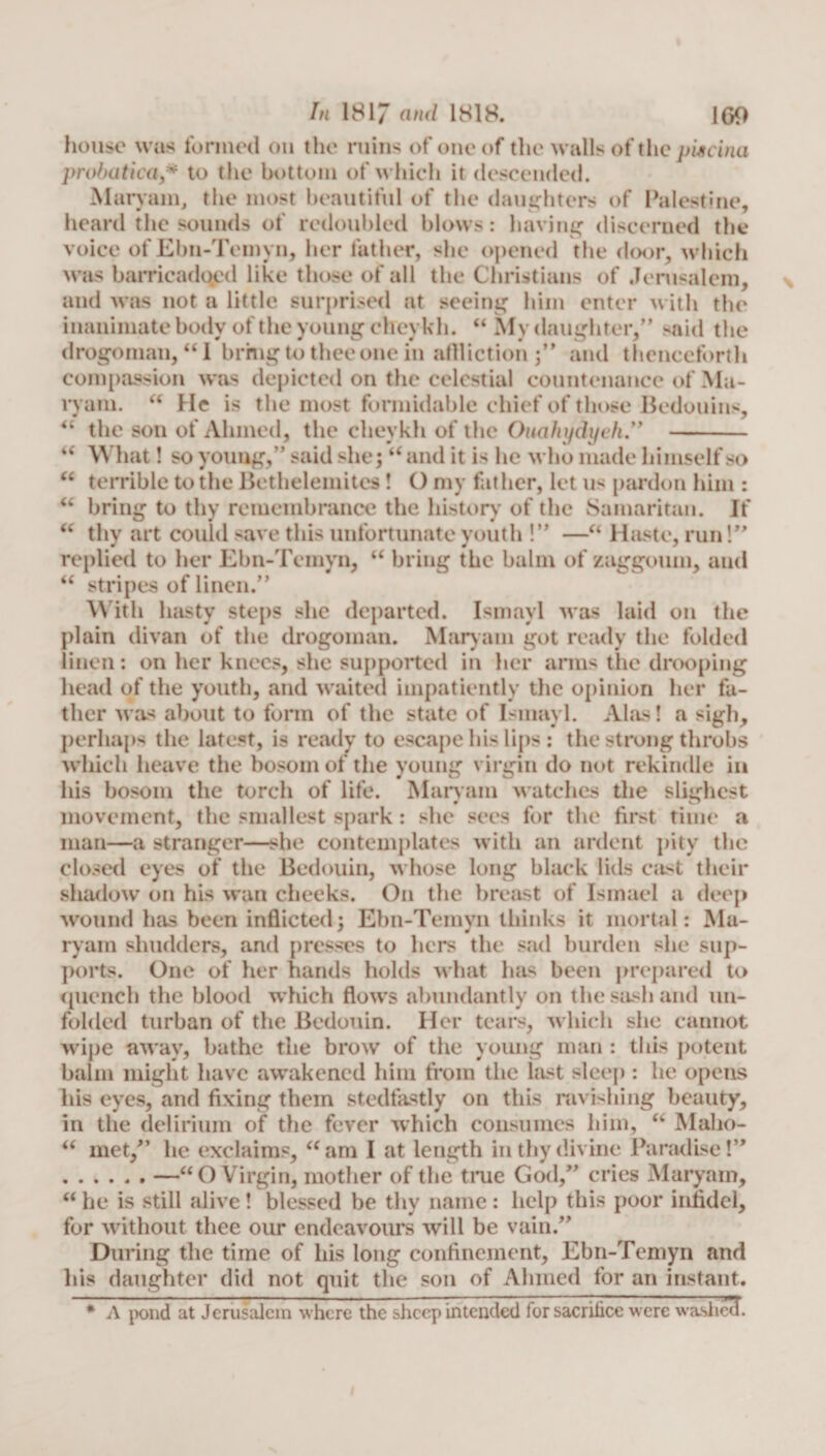 iC (6 u &lt;C In 1817 and 1818. 169 house was formed on the ruins of one of the walls of the piscina probatica,* to the bottom of which it descended. Maryam, the most beautiful of the daughters of Palestine, heard the sounds of redoubled blows: having discerned the voice of Ebn-Temyn, her father, she opened the door, which was barricadqed like those of all the Christians of Jerusalem, and was not a little surprised at seeing him enter with the inanimate body of the young cheykh. “ My daughter,” said the drogoman, “I bring to thee one in aflliction ;” and thenceforth compassion was depicted on the celestial countenance of Ma¬ ryam.  He is the most formidable chief of those Bedouins, the son of Ahmed, the cheykh of the Oucihydyeh” - What! so young,” said she; “ and it is he who made himself so terrible to the Bethelemites! O my father, let us pardon him : bring to thy remembrance the history of the Samaritan. If thy art could save this unfortunate youth !” —“ Haste, run!” replied to her Ebn-Temyn, “ bring the balm of zaggoum, and “ stripes of linen.” With hasty steps she departed. Ismayl was laid on the plain divan of the drogoman. Maryam got ready the folded linen: on her knees, she supported in her arms the drooping head of the youth, and waited impatiently the opinion her fa¬ ther was about to form of the state of Ismayl. Alas! a sigh, perhaps the latest, is ready to escape his lips : the strong throbs which heave the bosom of the young virgin do not rekindle in his bosom the torch of life. Maryam watches the slighest movement, the smallest spark: she sees for the first time a man—a stranger—she contemplates with an ardent pity the closed eyes of the Bedouin, whose long black lids cast their shadow on his wan cheeks. On the breast of Ismael a deep wound has been inflicted; Ebn-Temyn thinks it mortal: Ma¬ ryam shudders, and presses to hers the sad burden she sup¬ ports. One of her hands holds what has been prepared to quench the blood which flow’s abundantly on the sash and un¬ folded turban of the Bedouin. Her tears, which she cannot wipe aw ay, bathe the brow of the young man : this potent balm might have aw’akencd him from the last sleep: he opens his eyes, and fixing them stedfastly on this ravishing beauty, in the delirium of the fever which consumes him, “ Malio- u met/’ he exclaims, “am I at length in thy divine Paradise!” .—“O Virgin, mother of the true God,” cries Maryam, “ he is still alive ! blessed be thy name : help this poor infidel, for without thee our endeavours will be vain.” During the time of his long confinement, Ebn-Temyn and his daughter did not quit the son of Ahmed for an instant. * A pond at Jerusalem where the sheep intended for sacrifice were washed.