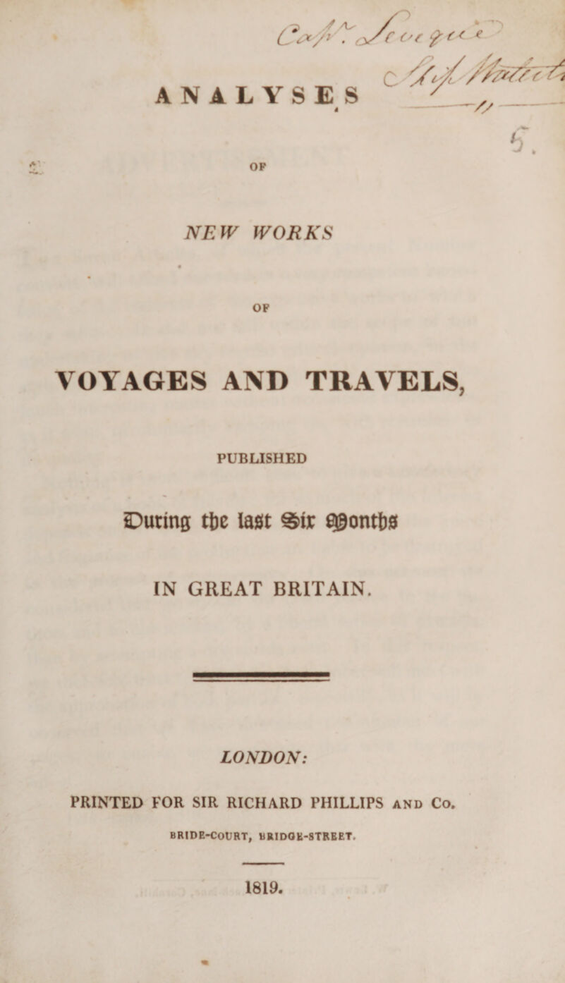 / 0&gt; * ^ s C &amp;/' ■ oS? °f &amp;c ANALYSES C NEW WORKS VOYAGES AND TRAVELS PUBLISHED During tfoe last S»ir flgontbs IN GREAT BRITAIN. LONDON: PRINTED FOR SIR RICHARD PHILLIPS and Co. BRIDE-COURT, BRIDGE-STREET. 1819.