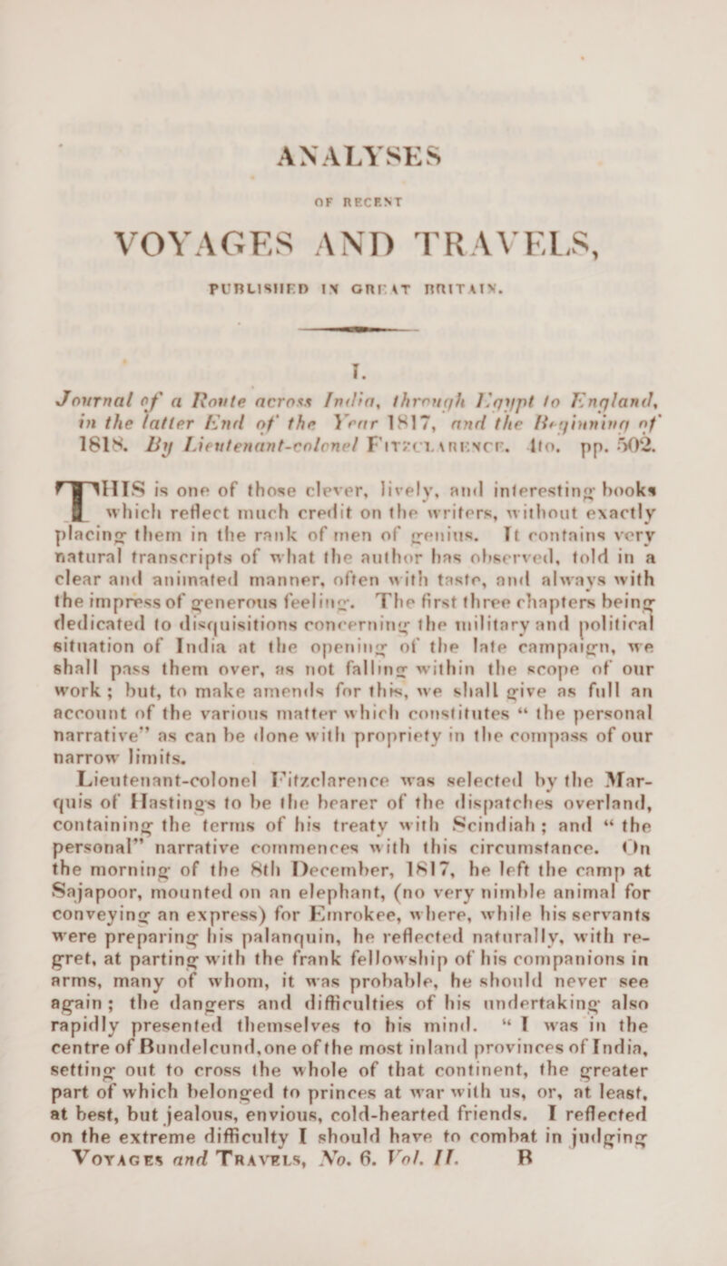 ANALYSES OF RP.CP.NT VOYAGES AND TRAVELS, PUBLISHED IN GRUT BttlTAtV. I. Journal of a Route across India, through Egjjpt to England, in the latter End of the Year 1S17, and the lh ginning of ISIS. By Lieutenant-colonel Fitzclarknce. Ito. pp. 502. THIS is one of those clever, lively, ami interesting hooks which reflect much credit on the writers, without exactly placing- them in the rank of men of genius. It contains very natural transcripts of what the author has observed, told in a clear and animated manner, often with taste, and always with the impress of generous feeling. The first three chapters being dedicated to disquisitions concerning the military and political situation of India at the opening of the late campaign, we shall pass them over, as not falling within the scope of our work; but, to make amends for this, we shall give as full an account of the various matter which constitutes “ the personal narrative*’ as can be done with propriety in the compass of our narrow limits. Lieutenant-colonel Fitzclarence was selected by the Mar- qu is of Hastings to be the bearer of the dispatches overland, containing the terms of his treaty with Scindiah ; and “ the personal” narrative commences with this circumstance. On the morning of the 8th December, 1S17, he left the camp at Sajapoor, mounted on an elephant, (no very nimble animal for conveying an express) for Emrokee, where, while his servants were preparing his palanquin, he reflected naturally, with re¬ gret, at parting with the frank fellow ship of his companions in arms, many of whom, it was probable, he should never see again ; the dangers and difficulties of his undertaking also rapidly presented themselves to his mind. “ I was in the centre of Bundelcund,one of the most inland provinces of India, setting out to cross the whole of that continent, the greater part of which belonged to princes at war w ith us, or, at least, at best, but jealous, envious, cold-hearted friends. I reflected on the extreme difficulty I should have to combat in judging