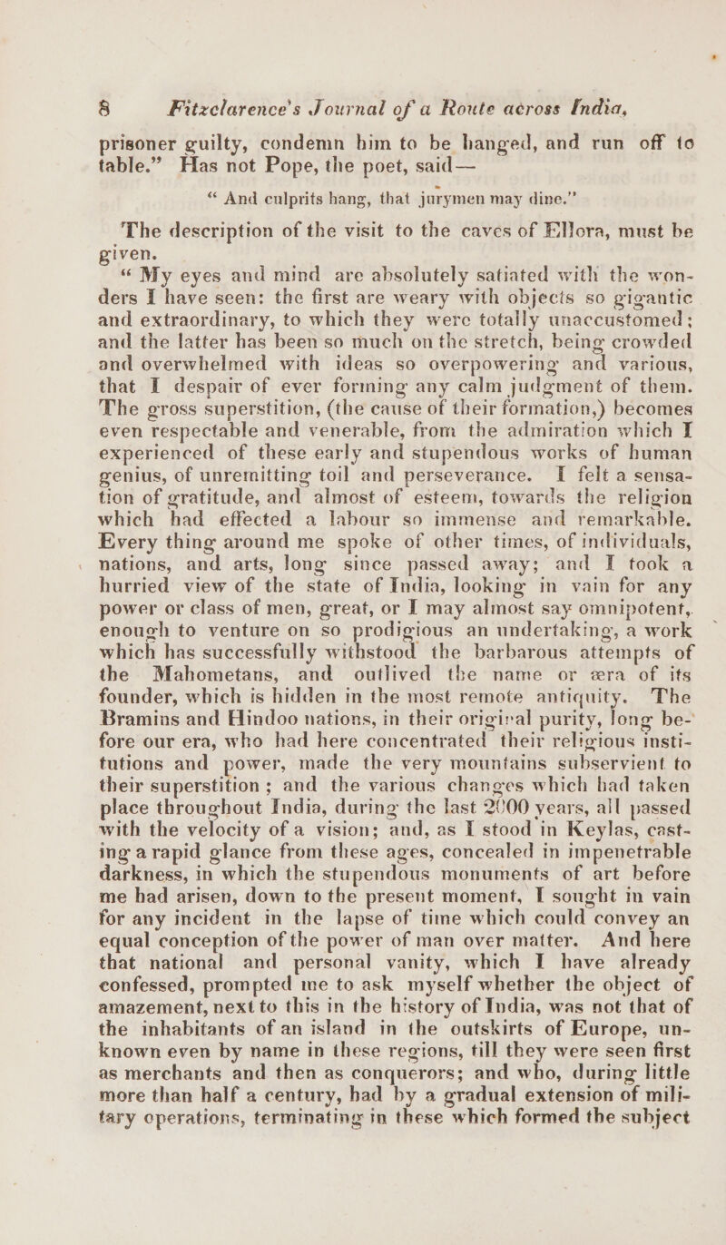 prisoner guilty, condemn him to be hanged, and run off to table.” Has not Pope, the poet, said — “ And culprits hang, that jurymen may dine.” The description of the visit to the caves of Ellora, must be given. “ My eyes and mind are absolutely satiated with the won¬ ders I have seen: the first are weary with objects so gigantic and extraordinary, to which they were totally unaccustomed; and the latter has been so much on the stretch, being' crowded and overwhelmed with ideas so overpowering and various, that I despair of ever forming any calm judgment of them. The gross superstition, (the cause of their formation,) becomes even respectable and venerable, from the admiration which I experienced of these early and stupendous works of human genius, of unremitting toil and perseverance. I felt a sensa¬ tion of gratitude, and almost of esteem, towards the religion which had effected a labour so immense and remarkable. Every thing around me spoke of other times, of individuals, &lt; nations, and arts, long since passed away; and 1 took a hurried view of the state of India, looking- in vain for any power or class of men, great, or I may almost say omnipotent, enough to venture on so prodigious an undertaking, a work which has successfully withstood the barbarous attempts of the Mahometans, and outlived the name or eera of its founder, which is hidden in the most remote antiquity. The Bramins and Hindoo nations, in their original purity, long be¬ fore our era, who had here concentrated their religious insti¬ tutions and power, made the very mountains subservient to their superstition ; arid the various changes which had taken place throughout India, during the last 2000 years, all passed with the velocity of a vision; and, as I stood in Keylas, cast- ingarapid glance from these ages, concealed in impenetrable darkness, in which the stupendous monuments of art before me had arisen, down to the present moment, I sought in vain for any incident in the lapse of time which could convey an equal conception of the power of man over matter. And here that national and personal vanity, which I have already confessed, prompted me to ask myself whether the object of amazement, next to this in the history of India, was not that of the inhabitants of an island in the outskirts of Europe, un¬ known even by name in these regions, till they were seen first as merchants and then as conquerors; and who, during little more than half a century, had by a gradual extension of mili¬ tary operations, terminating in these which formed the subject