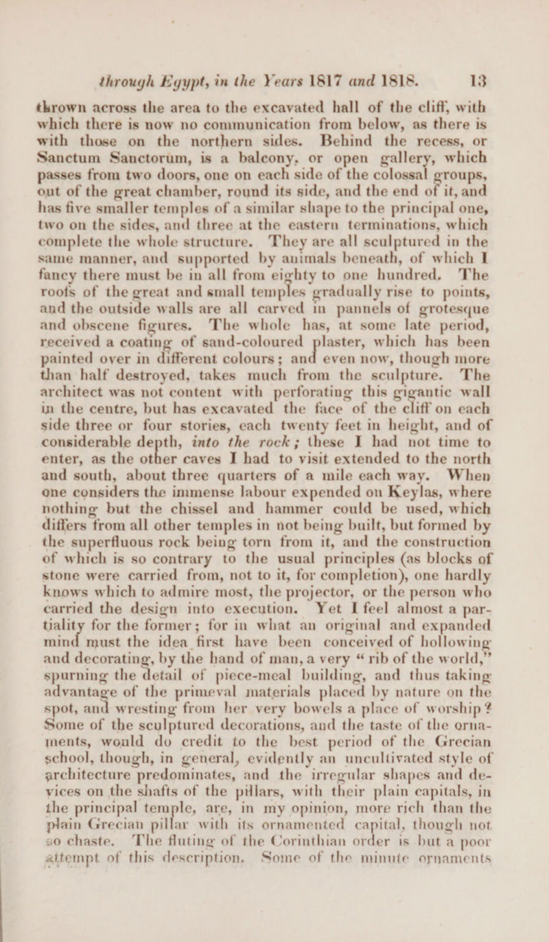 thrown across the area to the excavated hall of the cliff, with which there is now no communication from below, as there is with those on the northern sides. Behind the recess, or Sanctum Sanctorum, is a balcony, or open gallery, which passes from two doors, one on each side of the colossal groups, out of the great chamber, round its side, and the end of if, and has five smaller temples of a similar shape to the principal one, two on the sides, and three at the eastern terminations, which complete the whole structure. They are all sculptured in the same manner, and supported by animals beneath, of which 1 fancy there must be in all from eighty to one hundred. The roots of the great and small temples gradually rise to points, and the outside walls are all carved in pannels of grotesque and obscene figures. The whole has, at some late period, received a coating of sand-coloured plaster, which has been painted over in different colours; and even now, though more than half destroyed, takes much from the sculpture. The architect was not content with perforating this gigantic wall iji the centre, but has excavated the face of the cliff on each side three or four stories, each twenty feet in height, and of considerable depth, into the rock; these 1 had not time to enter, as the other caves I had to visit extended to the north and south, about three quarters of a mile each way. When one considers the immense labour expended on Keylas, where nothing but the chissel and hammer could be used, which differs from all other temples in not being built, but formed by the superfluous rock being torn from it, and the construction of which is so contrary to the usual principles (as blocks of stone were carried from, not to it, for completion), one hardly knows which to admire most, the projector, or the person who carried the design into execution. Yet I feel almost a par¬ tiality for the former; for in what an original and expanded mind must the idea first have been conceived of hollowing and decorating, by the hand of man, a very “ rib of the world,” spurning the detail of piece-meal building, and thus taking advantage of the primeval materials placed by nature on the spot, ami wresting from her very bowels a place of worship? Some of the sculptured decorations, and the taste of the orna¬ ments, would do credit to the best period of the Grecian school, though, in general, evidently an uncultivated style of architecture predominates, and the irregular shapes and de¬ vices on the shafts of the pillars, with their plain capitals, in the principal temple, are, in my opinion, more rich than the jdain Grecian pillar with its ornamented capital, though not :.o chaste. The fluting of the Corinthian order is but a poor attempt of this description. Some of the minute ornaments