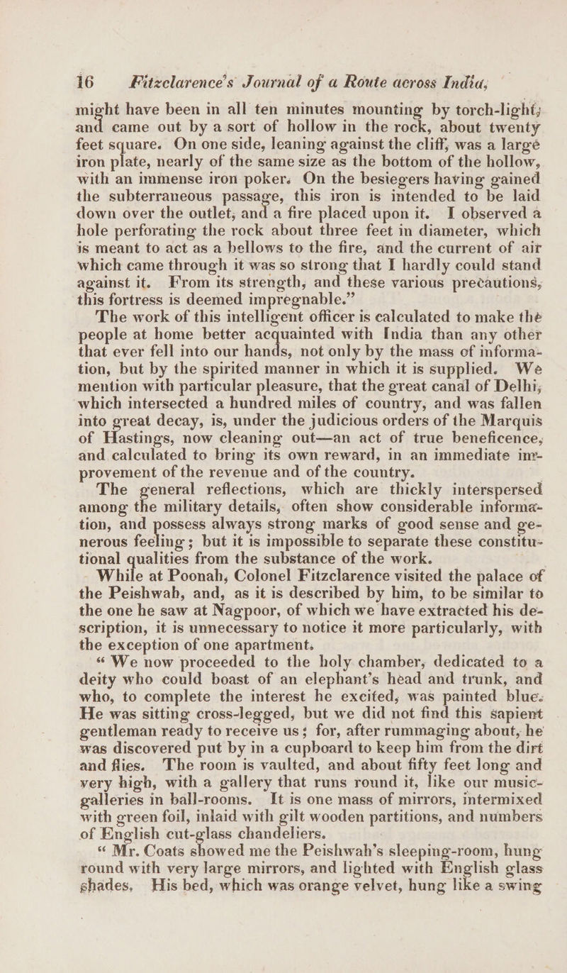 might have been in all ten minutes mounting by torch-light, and came out by a sort of hollow in the rock, about twenty feet square. On one side, leaning against the cliff* was a large iron plate, nearly of the same size as the bottom of the hollow, with an immense iron poker. On the besiegers having gained the subterraneous passage, this iron is intended to be laid down over the outlet, and a fire placed upon it. I observed a hole perforating the rock about three feet in diameter, which is meant to act as a bellows to the fire, and the current of air which came through it was so strong that I hardly could stand against it. From its strength, and these various precautions, this fortress is deemed impregnable.” The work of this intelligent officer is calculated to make the people at home better acquainted with India than any other that ever fell into our hands, not only by the mass of informa¬ tion, but by the spirited manner in which it is supplied. We mention with particular pleasure, that the great canal of Delhi, which intersected a hundred miles of country, and was fallen into great decay, is, under the judicious orders of the Marquis of Hastings, now cleaning out—an act of true beneficence, and calculated to bring its own reward, in an immediate inr- provement of the revenue and of the country. The general reflections, which are thickly interspersed among the military details, often show considerable informa¬ tion, and possess always strong marks of good sense and ge¬ nerous feeling; but it is impossible to separate these constitu¬ tional qualities from the substance of the work. While at Poonah, Colonel Fitzclarence visited the palace of the Peishwah, and, as it is described by him, to be similar to the one he saw at Nagpoor, of which we have extracted his de¬ scription, it is unnecessary to notice it more particularly, with the exception of one apartment* “ We now proceeded to the holy chamber, dedicated to a deity who could boast of an elephant’s head and trunk, and who, to complete the interest he excited, was painted blue. He was sitting cross-legged, but we did not find this sapient gentleman ready to receive us * for, after rummaging about, he was discovered put by in a cupboard to keep him from the dirt and dies. The room is vaulted, and about fifty feet long and very high, with a gallery that runs round it, like our music- galleries in ball-rooms. It is one mass of mirrors, intermixed with green foil, inlaid with gilt wooden partitions, and numbers of English cut-glass chandeliers. s&lt; Mr. Coats show ed me the Peishwah’s sleeping-room, hung round with very large mirrors, and lighted with English glass shades. His bed, which was orange velvet, hung like a sw ing