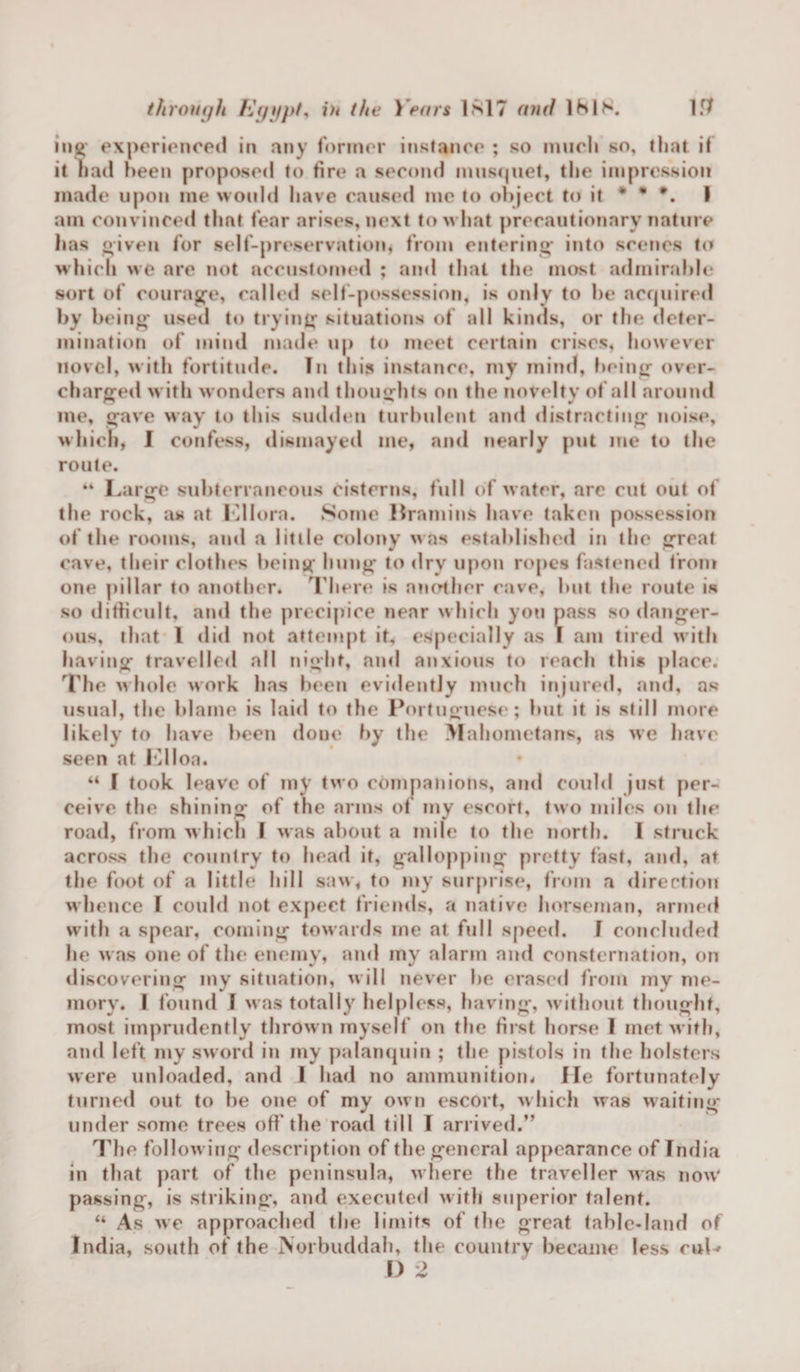 ing experienced in any former instance ; so much so, that if it had been proposed to fire a second musquet, the impression made upon me would have caused me to object to it * * *. I am convinced that fear arises, next to what precautionary nature has given for self-preservation* from entering into scenes to which we are not accustomed ; ami that the most admirable sort of courage, called self-possession, is only to be acquired by being used to trying situations of all kinds, or the deter¬ mination of mind made up to meet certain crises, however novel, with fortitude. In this instance, my mind, being over¬ charged with wonders and thoughts on the novelty of all around me, gave way to this sudden turbulent and distracting noise, which, I confess, dismayed me, and nearly put me to the route. 44 Large subterraneous cisterns, full of water, are cut out of the rock, as at Lllora. Some Bramins have taken possession of the rooms, and a little colony was established in the great cave, their clothes being hung to dry upon ropes fastened from one pillar to another. There is another cave, hut the route is so difficult, and the precipice near w hich you pass so danger¬ ous, that 1 did not attempt it, especially as I am tired with having travelled all night, and anxious to reach this place. The w hole work has been evidently much injured, and, as usual, the blame is laid to the Portuguese; hut it is still more likely to have been doue by the Mahometans, ns we have seen at Llloa. “ T took leave of mV two companions, and could just per¬ ceive the shining of the arms of my escort, two miles on the road, from w hich I was about a mile to the north. I struck across the country to head it, gallopping pretty fast, and, at the foot of a little hill saw, to my surprise, from a direction w hence F could not expect friends, a native horseman, armed with a spear, coming towards me at full speed. I concluded he w as one of the enemy, and my alarm and consternation, on discovering my situation, will never he erased from my me¬ mory. I found 1 was totally helpless, having, without thought, most imprudently thrown myself on the first horse I met w ith, and left my sword in my palanquin ; the pistols in the holsters were unloaded, and I had no ammunition. He fortunately turned out to be one of my own escort, which was waiting under some trees off the road till I arrived.” The follow ing description of the general appearance of India in that part of the peninsula, where the traveller was now' passing, is striking, and executed with superior talent. “ As we approached the limits of the great table-land of India, south of the Norbuddah, the country became less cuL F) 2