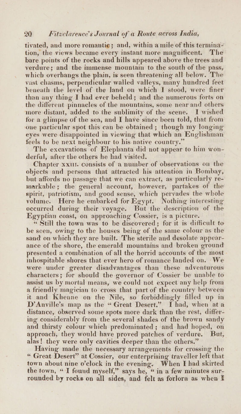 tivated, and more romantic; and, within a mile of this terminal tion, the views became every instant more magnificent. The bare points of the rocks and hills appeared above the trees and verdure; and the immense mountain to the south of the pass, which overhangs the plain, is seen threatening all below. The vast chasms, perpendicular walled valleys, many hundred feet beneath the level of the land on which I stood, were finer than any thing I had ever beheld; and the numerous forts on the different pinnacles of the mountains, some near and others more distant, added to the sublimity of the scene. I wished for a glimpse of the sea, and I have since been told, that from one particular spot this can be obtained ; though my longing' eyes were disappointed in viewing’ that which an Englishman feels to be next neighbour to his native country/’ The excavations of Elephanta did not appear to him won¬ derful, after the others he had visited. Chapter xxm. consists of a number of observations on the objects and persons that attracted his attention in Bombay, but affords no passage that we can extract, as particularly re¬ markable ; the general account, however, partakes of the spirit, patriotism, and good sense, which pervades the whole volume. Here he embarked for Egypt. Nothing interesting occurred during their voyage. But the description of the Egyptian coast, on approaching Cossier, is a picture. “ Still the town was to be discovered ; for it is difficult to be seen, owing to the houses being of the same colour as the sand on which they are built. The sterile and desolate appear¬ ance of the shore, the emerald mountains and broken ground presented a combination of all the horrid accounts of the most inhospitable shores that ever hero of romance landed on. We were under greater disadvantages than these adventurous characters; for should the governor of Cossier be unable to assist us by mortal means, we could not expect any help from a friendly magician to cross that part of the country between it and Khenne on the Nile, so forbiddingly filled up in D’Anvil le’s map as the a Great Desert.” I had, when at a distance, observed some spots more dark than the rest, differ¬ ing considerably from the several shades of the brown sandy and thirsty colour which predominated ; and had hoped, on approach, they would have proved patches of verdure. But, alas! they were only cavities deeper than the others.” Having made the necessary arrangements for crossing’ the M Great Desert” at Cossier, our enterprising traveller left that town about nine o’clock in the evening. When I had skirted the town, “ I found myself,” says he, “ in a few minutes sur¬ rounded by rocks on all sides, and felt as forlorn as when I