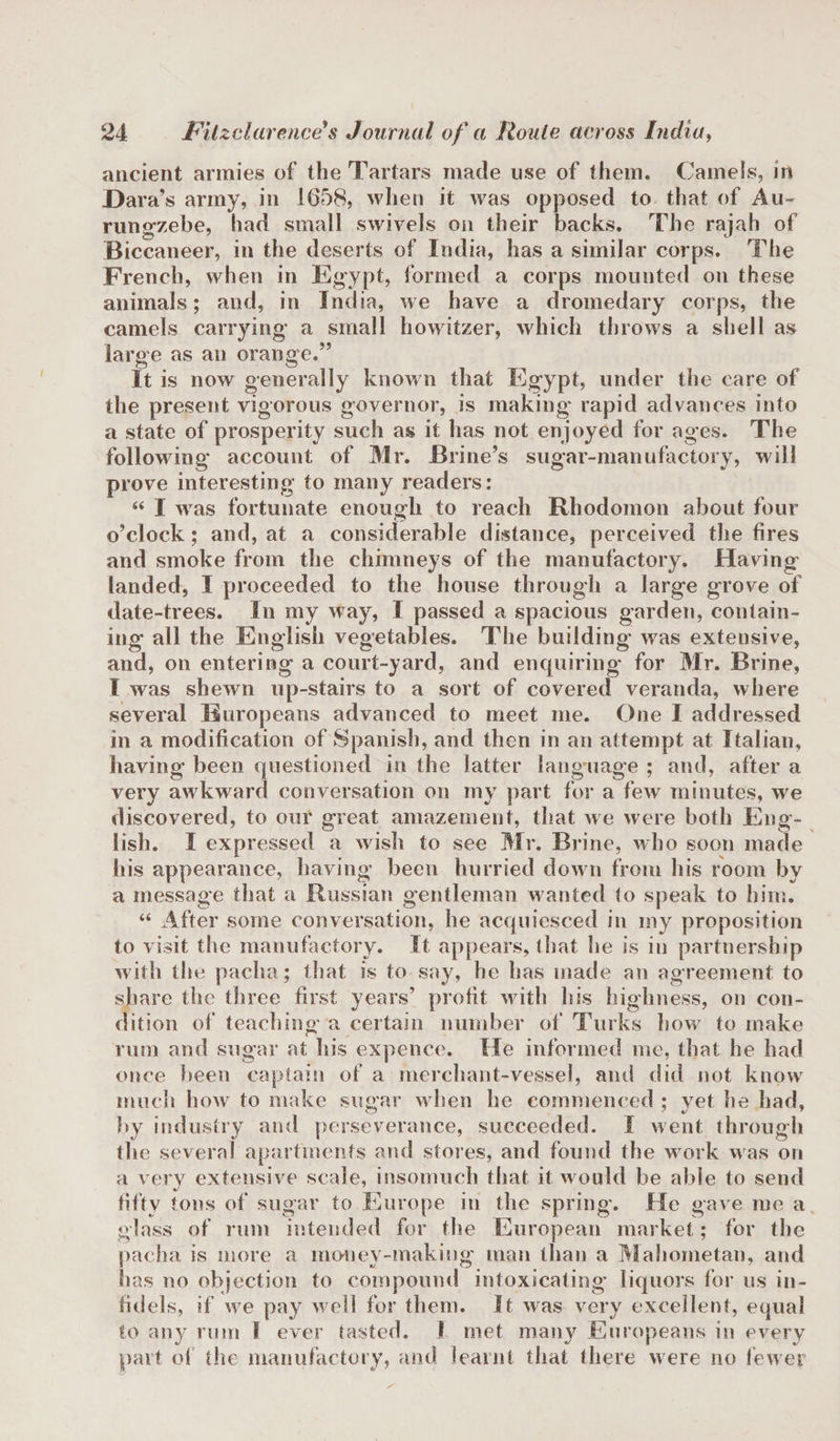 ancient armies of the Tartars made use of them. Camels, in Dara’s army, in 1658, when it was opposed to that of Au~ rungzebe, had small swivels on their backs. The rajah of Biccaneer, in the deserts of India, has a similar corps. The French, when in Egypt, formed a corps mounted on these animals; and, in India, we have a dromedary corps, the camels carrying a small howitzer, which throws a shell as large as an orange.” It is now generally known that Egypt, under the care of the present vigorous governor, is making rapid advances into a state of prosperity such as it has not enjoyed for ages. The following account of Mr. Brine’s sugar-manufactory, will prove interesting to many readers: “ I was fortunate enough to reach Rhodomon about four o’clock; and, at a considerable distance, perceived the fires and smoke from the chimneys of the manufactory. Having’ landed, I proceeded to the house through a large grove of date-trees. In my way, I passed a spacious garden, contain¬ ing all the English vegetables. The building was extensive, and, on entering a court-yard, and enquiring for Mr. Brine, I was shewn up-stairs to a sort of covered veranda, where several Europeans advanced to meet me. One I addressed in a modification of Spanish, and then in an attempt at Italian, having been questioned in the latter language ; and, after a very awkward conversation on my part for a few minutes, we discovered, to our great amazement, that we were both Eng¬ lish. I expressed a wish to see Mr. Brine, who soon made his appearance, having been hurried down from his room by a message that a Russian gentleman wanted to speak to him. “ After some conversation, he acquiesced in my proposition to visit the manufactory. It appears, that he is in partnership with the pacha; that is to say, he has made an agreement to share the three first years’ profit with his highness, on con¬ dition of teaching a certain number of Turks how to make rum and sugar at his expence. He informed me, that he had once been captain of a merchant-vessel, and did not know much how to make sugar when he commenced ; yet he had, by industry and perseverance, succeeded. I went through the several apartments and stores, and found the work was on a very extensive scale, insomuch that it would be able to send fifty tons of sugar to Europe in the spring. He gave me a glass of rum intended for the European market; for the pacha is more a money-making man than a Mahometan, and has no objection to compound intoxicating liquors for us in¬ fidels, if we pay well for them. It was very excellent, equal to any rum I ever tasted. I met many Europeans in every part of the manufactory, and learnt that there were no fewer