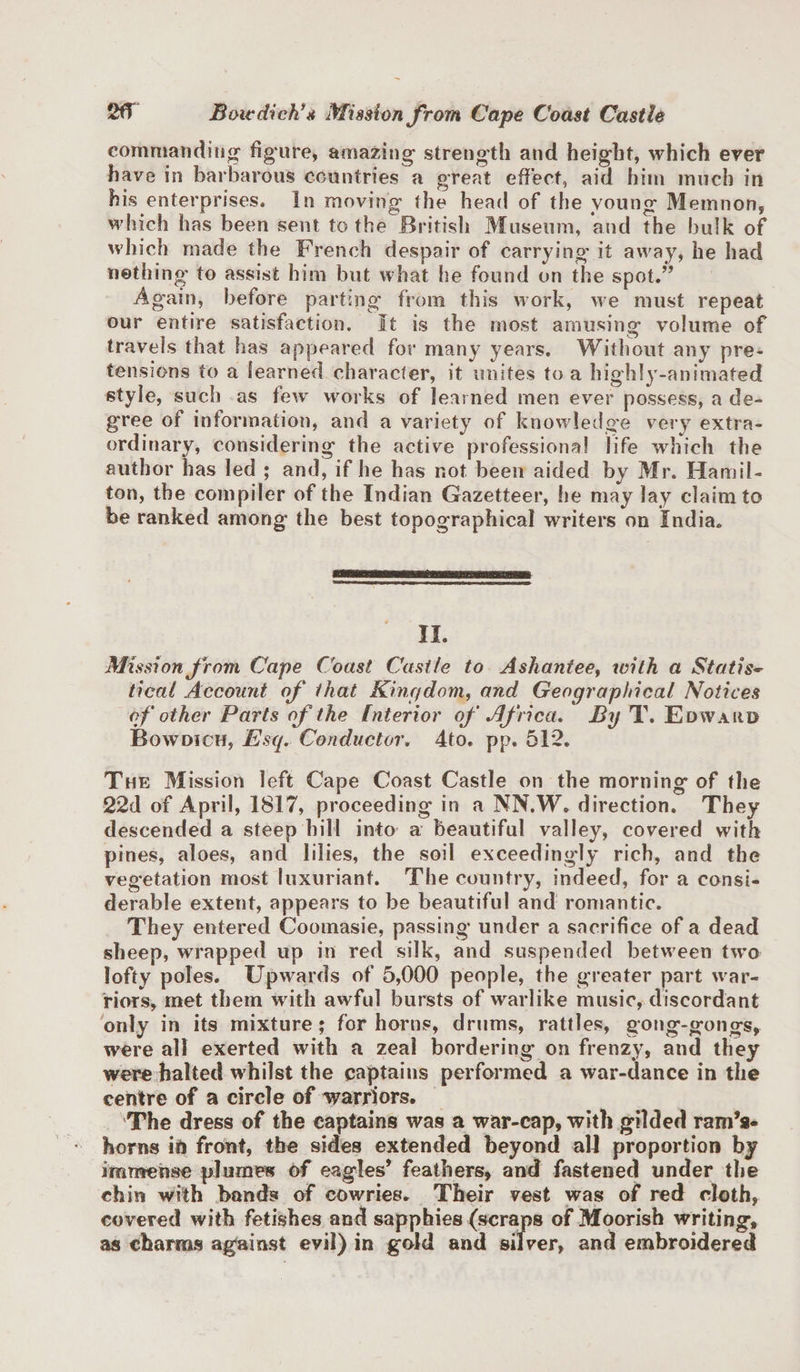 commanding figure, amazing strength and height, which ever have in barbarous countries a great effect, aid him much in his enterprises. In moving the head of the young Memnon, which has been sent to the British Museum, and the bulk of which made the French despair of carrying it away, he had nothing to assist him but what he found on the spot.” Again, before parting from this work, we must repeat our entire satisfaction. It is the most amusing volume of travels that has appeared for many years. Without any pre¬ tensions to a learned character, it unites to a highly-animated style, such as few works of learned men ever possess, a de¬ gree of information, and a variety of knowledge very extra¬ ordinary, considering the active professional life which the author has led ; and, if he has not been aided by Mr. Hamil¬ ton, the compiler of the Indian Gazetteer, he may lay claim to be ranked among the best topographical writers on India. II. Mission from Cape Coast Castle to Ashantee, with a Statis¬ tical Account of that Kingdom, and Geographical Notices of other Parts of the Interior of Africa. By T. Edward Bowdich, Esq. Conductor. 4to, pp. 51*2. The Mission left Cape Coast Castle on the morning of the 22d of April, 1817, proceeding in a NN.W. direction. They descended a steep hill into a beautiful valley, covered with pines, aloes, and lilies, the soil exceedingly rich, and the vegetation most luxuriant. The country, indeed, for a consi¬ derable extent, appears to be beautiful and romantic. They entered Coomasie, passing under a sacrifice of a dead sheep, wrapped up in red silk, and suspended between two lofty poles. Upwards of 5,000 people, the greater part war¬ riors, met them with awful bursts of warlike music, discordant only in its mixture; for horns, drums, rattles, gong-gongs, were all exerted with a zeal bordering on frenzy, and they were halted whilst the captains performed a war-dance in the centre of a circle of warriors. The dress of the captains was a war-cap, with gilded ram’s* horns it! front, the sides extended beyond all proportion by immense plumes of eagles’ feathers, and fastened under the chin with bands of cowries. Their vest was of red cloth, covered with fetishes and sapphies (scraps of Moorish writing, as charms against evil) in gold and silver, and embroidered