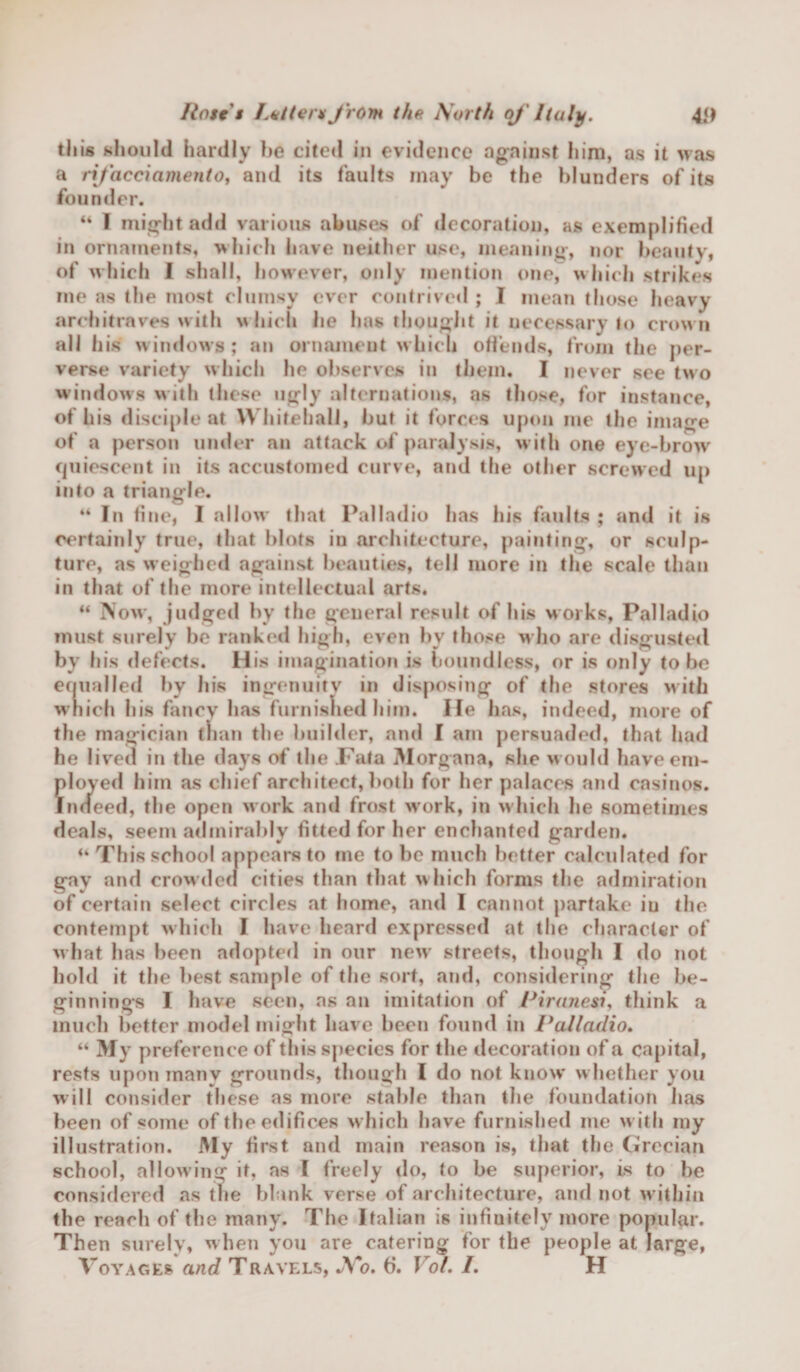 this should hardly he cited in evidence against him, as it was a rifacciamento, and its faults may be the blunders of its founder. “ I might add various abuses of decoration, as exemplified in ornaments, which have neither use, meaning, nor beautv, of which I shall, however, only mention one, which strikes me as the most clumsy ever contrived ; I mean those heavy architraves with which he has thought it necessary to crown all his windows ; an ornament which offends, from the per¬ verse variety which he observes in them. I never see two windows with these ugly alternations, as those, for instance, of his disciple at Whitehall, but it forces upon me the image of a person under an attack of paralysis, with one eye-brow quiescent in its accustomed curve, and the other screwed up into a triangle. “ In fine, I allow that Palladio has his faults ; and it is certainly true, that blots in architecture, painting, or sculp¬ ture, as weighed against beauties, tell more in the scale than in that of the more intellectual arts. “ Now, judged by the general result of his works, Palladio must surely be ranked high, even bv those who are disgusted by his defects. His imagination is boundless, or is only to be equalled by his ingenuity in disposing of the stores with which his fancy has furnished him. He has, indeed, more of the magician than the builder, and I am persuaded, that had he lived in the days of the Fata Morgana, she w ould haveem- floyed him as chief architect, both for her palaces and casinos. ndeed, the open work and frost work, in which he sometimes deals, seem admirably fitted for her enchanted garden. “ This school appears to me to be much better calculated for gay and crowded cities than that which forms the admiration of certain select circles at home, and I cannot partake iu the contempt which I have heard expressed at the character of what has been adopted in our new streets, though I do not bold it the best sample of the sort, and, considering the be¬ ginnings I have seen, as an imitation of Piranesi, think a much better model might have been found in Palladio. “ My preference of this species for the decoration of a capital, rests upon many grounds, though I do not know' w hether you will consider these as more stable than the foundation has been of some of the edifices which have furnished me with my illustration. My first and main reason is, that the Grecian school, allowing it, as l freely do, to be superior, is to be considered as the blank verse of architecture, and not within the reach of the many. The Italian is infinitely more popular. Then surely, when you are catering for the people at large, Voyages and Travels, No. 6. Vol. I. H