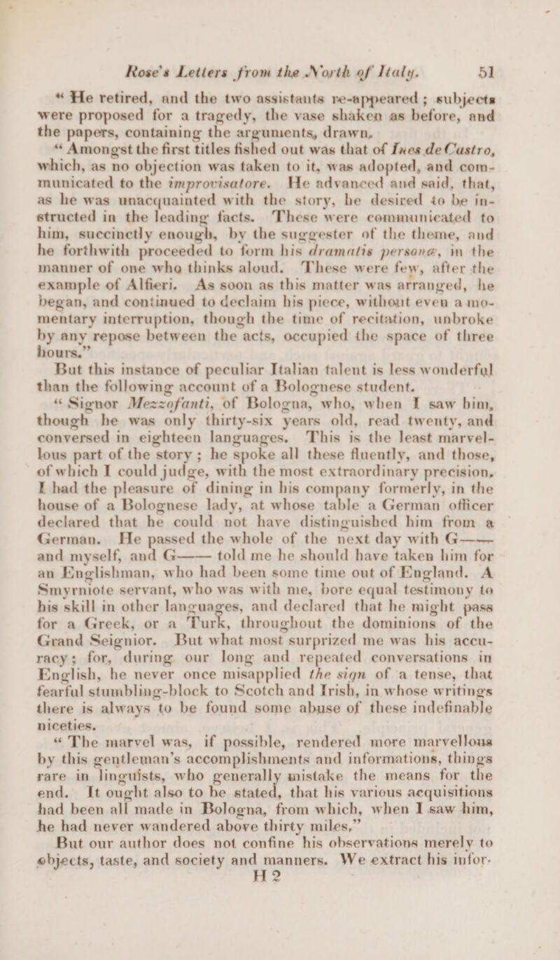 u He retired, nnd the two assistants re-apj&gt;eared ; subject! %vere proposed for a tragedy, the vase shaken as before, and the papers, containing1 the arguments, drawn, 44 Amongst the first titles fished out was that of Ihcs deCastro, which, as no objection was taken to it, was adopted, and com¬ municated to the improvisatore. He advanced and said, that, as he was unacquainted w ith the story, he desired to be in¬ structed in the lending facts. These were communicated to him, succinctly enough, by the suggestcr of the theme, and he forthwith proceeded to form his dramatis persona, in the manner of one w ho thinks aloud. These were few, after the example of Alfieri. As soon as this matter was arranged, he began, and continued to declaim his piece, without even a mo¬ mentary interruption, though the time of recitation, unbroke by any repose between the acts, occupied the space of three hours.” But this instance of peculiar Italian talent is less wonderful than the following account of a Bolognese student. 44 Signor AlezzoJ'anti, of Bologna, w ho, w hen l saw him. though he was only thirty-six years old, read twenty, and conversed in eighteen languages. This is the least marvel¬ lous part of the story ; he spoke all these fluently, and those, of w hich I could judge, with the most extraordinary precision. I had the pleasure of dining in his company formerly, in the house of a Bolognese lady, at whose talde a German officer O V ' declared that he could not have distinguished him from a German. He passed the whole of the next day with G- and myself, and G-told me he should have taken him for an Englishman, w ho had been some time out of England. A Smyrniote servant, w ho was with me, bore equal testimony to his skill in other languages, and declared that he might |&gt;ass for a Greek, or a Turk, throughout the dominions of the Grand Seignior. But what most surprized me w as his accu¬ racy ; for, during our long and repeated conversations in English, he never once misapplied the sirpi of a tense, that fearful stumbling-block to Scotch and Irish, in whose writings there is always to be found some abuse of these indefinable niceties. 44 The marvel was, if possible, rendered more marvellous by this gentleman's accomplishments and informations, things rare in linguists, w ho generally mistake the means for the end. ft ought also to be stated, that bis various acquisitions had been all made in Bologna, from which, when I saw him, he had never w andered above thirty miles,” But our author does not confine his observations merely to ects, taste, and society and manners. We extract his infor- H 2