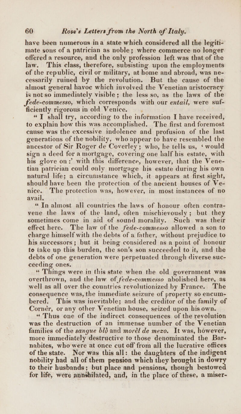 have been numerous in a state which considered all the legiti¬ mate sons of a patrician as noble; where commerce no longer offered a resource, and the only profession left was that of the law. This class, therefore, subsisting* upon the employments of the republic, civil or military, at home and abroad, was ne¬ cessarily ruined by the revolution. But the cause of the almost general havoc which involved the Venetian aristocracy is not so immediately visible ; the less so, as the laws of the fede-commesso, which corresponds with our entail, were suf¬ ficiently rigorous in old Venice. “ I shall try, according to the information I have received, to explain how this was accomplished. The first and foremost cause was the excessive indolence and profusion of the last generations of the nobility, who appear to have resembled the ancestor of Sir Roger de Coverley ; who, he tells us, ‘ would sign a deed for a mortgage, covering one half his estate, with his glove on:’ with this difference, however, that the Vene¬ tian patrician could only mortgage his estate during his own natural life; a circumstance which, it appears at first sight, should have been the protection of the ancient houses of Ve¬ nice. The protection was, however, in most instances of no avail. “ In almost all countries the laws of honour often contra¬ vene the laws of the land, often mischievously ; but they sometimes come in aid of sound morality. Such was their effect here. The law of the fede-commesso allow ed a son to charge himself with the debts of a father, without prejudice to his successors ; but it being considered as a point of honour to take up this burden, the son’s son succeeded to it, and the debts of one generation were perpetuated through diverse suc¬ ceeding ones. “ Things were in this state when the old government was overthrown, and the law of fede-commesso abolished here, as well as all over the countries revolutionized by France. The consequence was, the immediate seizure of property so encum¬ bered. This was inevitable; and the creditor of the family of Corner, or any other Venetian house, seized upon his own. “ Thus one of the indirect consequences of the revolution was the destruction of an immense number of the Venetian families of the sangue bid and morel de mezo. It was, however, more immediately destructive to those denominated the Bar- nabites, who were at once cut off from all the lucrative offices of the state. Nor was this all: the daughters of the indigent nobility had all of them pension which they brought in dowry to their husbands; but place and pensions, though bestowed for life, were annihilated, and, in the place of these, a miser-