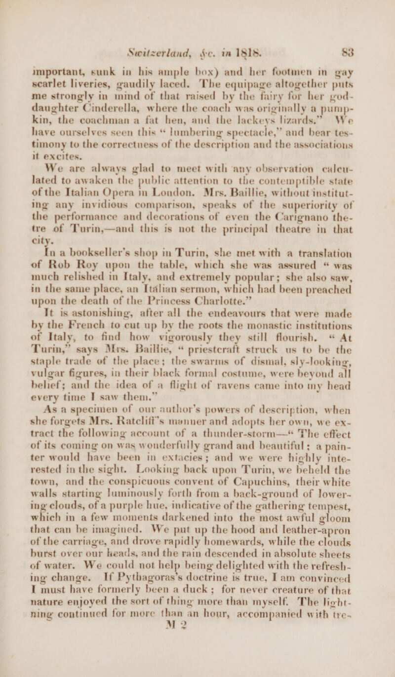 important. Mink in Ink ample box) and her footmen in gay scarlet liveries, gaudily laced. The equipage altogether puts me strongly in mind of that raised by the fairy for her god¬ daughter Cinderella, where the conch w as originally a pump¬ kin, the coachman a fat hen, and the lackeys lizards.” Wc have ourselves seen this “ lumbering* spectacle, and bear tes¬ timony to the correctness of the description and the associations it excites. We are always triad to meet with any observation calcu- * ™ 9/ lated to awaken the public attention to the contemptible state of the Italian Opera in London. Mrs. Baillie, without institut¬ ing any invidious comparison, speaks of the superiority of the performance and decorations of even the Carignano the- tre of Turin,—and this is not the principal theatre in that city. In a bookseller’s shop in Turin, she met with a translation of Rob Roy upon the table, which she was assured “ was much relished in Italy, and extremely popular; she also saw, in the same place, an Italian sermon, which had been preached upon the death of the Princess Charlotte.” It is astonishing, after all the endeavours that were made by the French to cut up by the roots the monastic institutions of Italy, to find how vigorously they still flourish. 44 At Turin,” says Mix. Baillie, 44 priestcraft struck us to be the staple trade of the place; the swarms of dismal, sly-looking, vulgar figures, in their black formal costume, were beyond all belief; and the idea of a flight of ravens came into my head every time I saw them.” As a specimen of our author’s powers of description, when she forgets M rs. Ratcliff s manner and adopts her own, we ex¬ tract the following account of a thunder-storm—44 The effect of its coming on was w onderfully grand and beautiful; a pain¬ ter would have been in extacies ; and we were highly inte¬ rested in the sight. Looking back upon Turin, we beheld the town, and the conspicuous convent of Capuchins, their w hite walls starting luminously forth from a back-ground of lower¬ ing clouds, of a purple hue, indicative of the gathering tempest, which in a few moments darkened into the most awful gloom that can be imagined. We put up the hood and leather-apron of the carriage, and drove rapidly homewards, w hile the clouds burst over our heads, and the rain descended in absolute sheets of water. We could not help being delighted with the refresh¬ ing change. If’ Pythagoras’s doctrine is true, I am convinced I must have formerly been a duck ; for never creature of that nature enjoyed the sort of thing more than myself. The light¬ ning continued for more than an hour, accompanied with tie- M ^