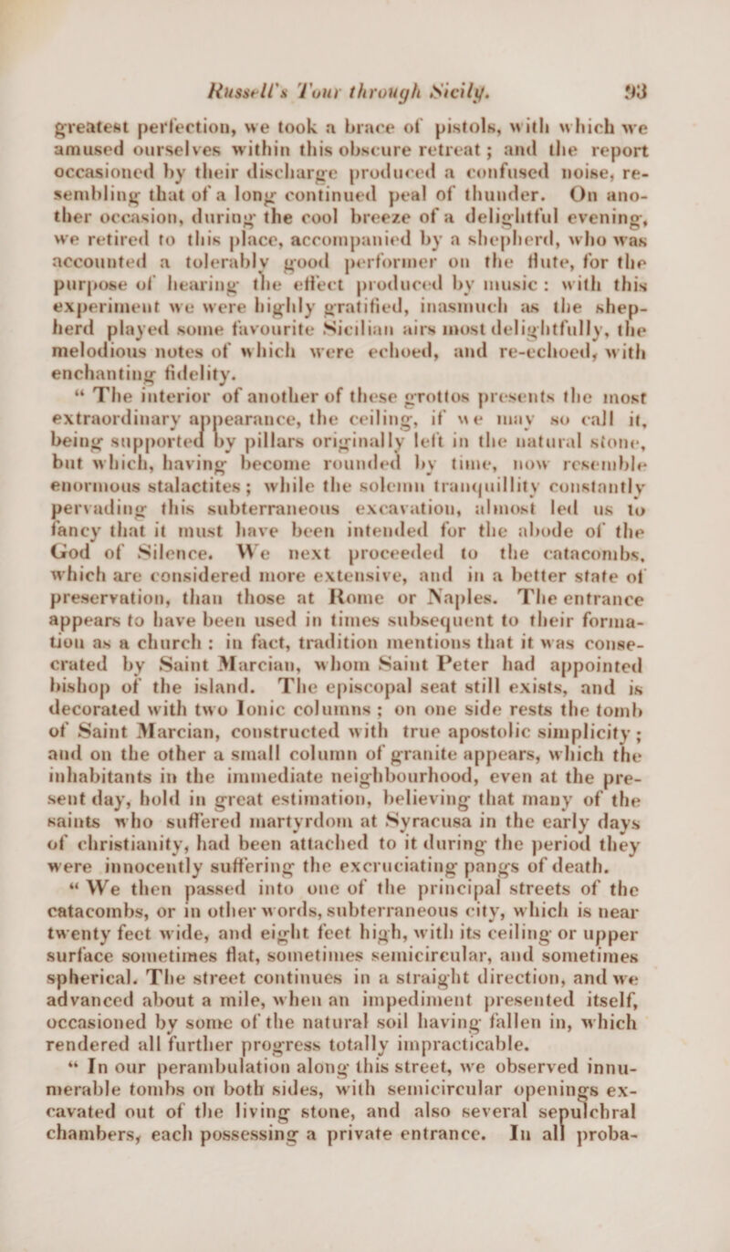 greatest perfection, we took a brace of pistols, with which we amused ourselves within this obscure retreat; and the report occasioned by their discharge produced a confused noise, re¬ sembling that of a long continued peal of thunder. On ano¬ ther occasion, during the cool breeze of a delightful evening, we retired to this place, accompanied by a shepherd, who was accounted a tolerably good performer on the flute, for the purpose of hearing tlie effect produced bv music : with this experiment we were highly gratified, inasmuch as the shep¬ herd played some favourite Sicilian airs most delightfully, the melodious notes of which were echoed, and re-echoed, with enchanting fidelity. “ The interior of another of these grottos presents the most extraordinary appearance, the ceiling, if we may so call it, bei ng supported by pillars originally left in the natural stone, but which, having become rounded by time, now resemble enormous stalactites; while the solemn tranquillity constnntlv pervading this subterraneous excavation, almost led us to fancy that it must have been intended for the abode of the God of Silence* We next proceeded to the catacombs, which are considered more extensive, and in a better state of preservation, than those at Home or Naples. The entrance appears to have been used in times subsequent to their forma¬ tion as a church : in fact, tradition mentions that it was conse¬ crated by Saint Marcian, whom Saint Peter had appointed bishop of the island. The episcopal seat still exists, and is decorated with two Ionic columns ; on one side rests the tomb of Saint Marcian, constructed with true apostolic simplicity; and on the other a small column of granite appears, w hich the inhabitants in the immediate neighbourhood, even at the pre¬ sent day, hold in great estimation, believing that many of the saints who suffered martyrdom at Syracusa in the early days of Christianity, had been attached to it during the period they were innocently suffering the excruciating pangs of death. “ We then passed into one of the principal streets of the catacombs, or in other w ords, subterraneous city, which is near tw enty feet wide, and eight feet high, with its ceiling- or upper surface sometimes Hat, sometimes semicircular, and sometimes spherical. The street continues in a straight direction, and we advanced about a mile, when an impediment presented itself, occasioned by some of the natural soil having fallen in, w hich rendered all further progress totally impracticable. “ In our perambulation along this street, wre observed innu¬ merable tombs on both sides, with semicircular openings ex¬ cavated out of the living stone, and also several sepulchral chambers, each possessing a private entrance. In all proba-