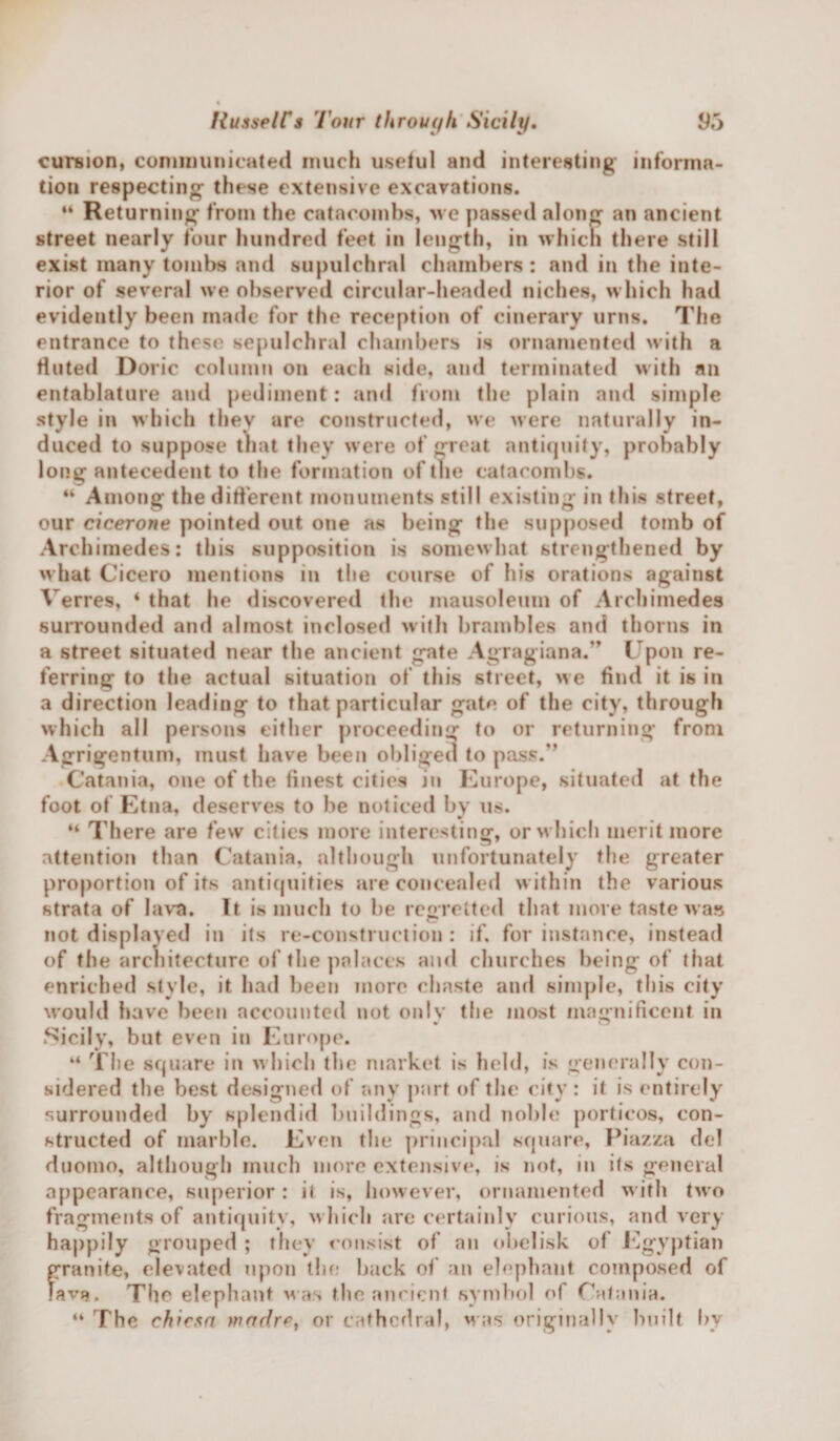 cursion, communicated much useful and interesting informa¬ tion respecting- these extensive excavations. “ Returning; from the catacombs, we passed along an ancient street nearly four hundred feet in length, in whicn there still exist many tombs and supulchral chambers : and in the inte¬ rior of several we observed circular-headed niches, which had evidently been made for the reception of cinerary urns. The entrance to these sepulchral chambers is ornamented with a fluted Doric column on each side, and terminated with an entablature and pediment: and from the plain and simple style in which they are constructed, we were naturally in¬ duced to suppose that they were of great antiquity, probably long antecedent to the formation of the catacombs. “ Among the different monuments still existing in this street, our cicerone pointed out one as being the supposed tomb of Archimedes: this supposition is somewhat strengthened by what Cicero mentions in the course of his orations against Verres, ‘ that he discovered the mausoleum of Archimedes surrounded and almost inclosed with brambles and thorns in a street situated near the ancient gate Agragiana.” Upon re¬ ferring to the actual situation of this street, we find it is in a direction leading to that particular gate of the city, through which all persons either proceeding to or returning from Agrigentum, must have been obliged to pass.” Catania, one of the finest cities in Europe, situated at the foot of Etna, deserves to be noticed by us. H There are few cities more interesting, or which merit more attention than Catania, although unfortunately the greater proportion of its antiquities are concealed within the various strata of lava. It is much to be regretted that more taste was not displayed in its re-construction : if, for instance, instead of the architecture of the palaces and churches being of that enriched style, it had been more chaste and simple, this city would have been accounted not only the most magnificent in Sicily, but even in Europe. “ The square in which the market is held, is generally con¬ sidered the best designed of any part of the city : it is entirely surrounded by splendid buildings, and noble porticos, con¬ structed of marble. Even the principal square, Piazza del duomo, although much more extensive, is not, in its general appearance, superior : it is, however, ornamented with two fragments of antiquity, which are certainly curious, and very happily grouped ; they consist of an obelisk of Egyptian granite, elevated upon the back of an elephant composed of lave. The elephant was the ancient symbol of Catania. “ The chicta wadre, or cathedral, was originally built by
