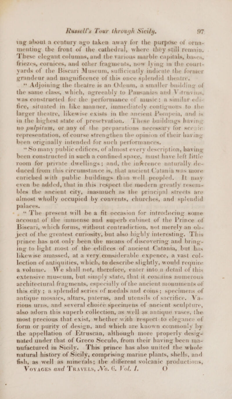 mg' about a century ago taken away for the purpose of orna¬ menting' the front of the cathedral, where they still remain. These elegant columns, and the various marble capitals, bases, friezes, cornices, and other fragments, now lying in the court¬ yards of the Biscari M useum, sufficiently indicate the former grandeur and magnificence of this once splendid theatre. “ Adj oiuing the theatre is an Odeum, a smaller budding oi the same class, which, agreeably to Pausunias ami Vitruvius, *S’ w was constructed for the performance of music: a similar edi¬ fice, situated in like manner, immediately contiguous to the larger theatre, likewise exists in the ancient Pompeia, and »&gt; in the highest state of preservation. These buildings having no pulpitum, or any of the preparations necessary for scenic representation, of course strengthen the opinion of their having been originally intended for such performances. “ So many public edifices, of almost every description, having been constructed in such a confined space, must have left little room for private dwellings; and, the inference naturally de¬ duced from this circumstance is, that ancient Catania was more enriched with public buildings than well peopled. It may even he added, that in this respect the modern greatly resem¬ bles the ancient city, inasmuch as the principal streets are almost wholly occupied by convents, churches, and splendid palaces. “ The present will he a fit occasion for introducing some account of the immense and superb cabinet of the Prince of Biscari, which forms, w ithout contradiction, not merely an ob¬ ject of the greatest curiosity, but also highly interesting. This prince lias not only been the means of discovering and bring¬ ing to light most of the edifices of ancient ( atnnia, but Inis likewise amassed, at a very considerable expence, a vast col¬ lection of antiquities, which, to describe slightly, would require a volume. We shall not, therefore*, enter into a detail of this extensive museum, but simply state, that it contains numerous architectural fragments, especially of the ancient monuments of this city ; a splendid series of medals and coins; specimens of antique mosaics, altars, pateras, and utensils of sacrifice. Va¬ rious urns, and several choice specimens of ancient sculpture, also adorn this superb collection, as well as antique vases, the most precious that exist, whether with respect to elegance of form or purity of design, and which are know n commonly by the appellation of Etruscan, although more properly desig¬ nated under that of Greco Seculo, from their having been ma¬ nufactured in Sicily. This prince has also united the whole natural history of Sicily, comprising marine plants, shells, and fish, as well as minerals; the different volcanic productions, Voyages and Travels, .Vo. (?. Yol, /. O