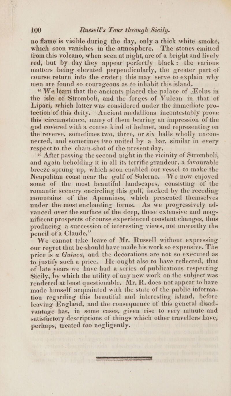 no flame is visible during the day, only a thick white smoke, which soon vanishes in the atmosphere* The stones emitted from this volcano, when seen at night, are of a bright and lively red, but by day they appear perfectly black : the various matters being elevated perpendicularly, the greater part of course return into the crater; this may serve to explain why men are found so courageous as to inhabit this island. “We learn that the ancients placed the palace of iEolus in the isle of Stromboli, and the forges of Vulcan in that of Lipari, which latter was considered under the immediate pro¬ tection of this deity. Ancient medallions incontestably prove this circumstance, many of them bearing an impression of the god covered with a coarse kind of helmet, and representing on the reverse, sometimes two, three, or six balls wholly uncon¬ nected, and sometimes two united by a bar, similar in every respect to the chain-shot of the present day. “ After passing the second night in the vicinity of Stromboli, and again beholding it in all its terrific grandeur, a favourable breeze sprung up, which soon enabled our vessel to make the Neapolitan coast near the gulf of Salerno. We now enjoyed some of the most beautiful landscapes, consisting of the romantic scenery encircling this gulf, backed by the receding* mountains of the Apennines, which presented themselves under the most enchanting* forms. As we progressively ad¬ vanced over the surface of the deep, these extensive and mag¬ nificent prospects of course experienced constant changes, thus producing a succession of interesting views, not unworthy the pencil of a Claude.” We cannot take leave of Mr. Russell without expressing our regret that he should have made his work so expensive. The price is a Guinea, and the decorations are not so executed as to justify such a price. He ought also to have reflected, that of late years we have had a series of publications respecting* Sicily, by which the utility of any new work on the subject was rendered at least questionable. Mr. R. does not appear to have made himself acquainted with the state of the public informa¬ tion regarding this beautiful and interesting island, before leaving England, and the consequence of this general disad¬ vantage has, in some cases, given rise to very minute and satisfactory descriptions of things which other travellers have, perhaps, treated too negligently.