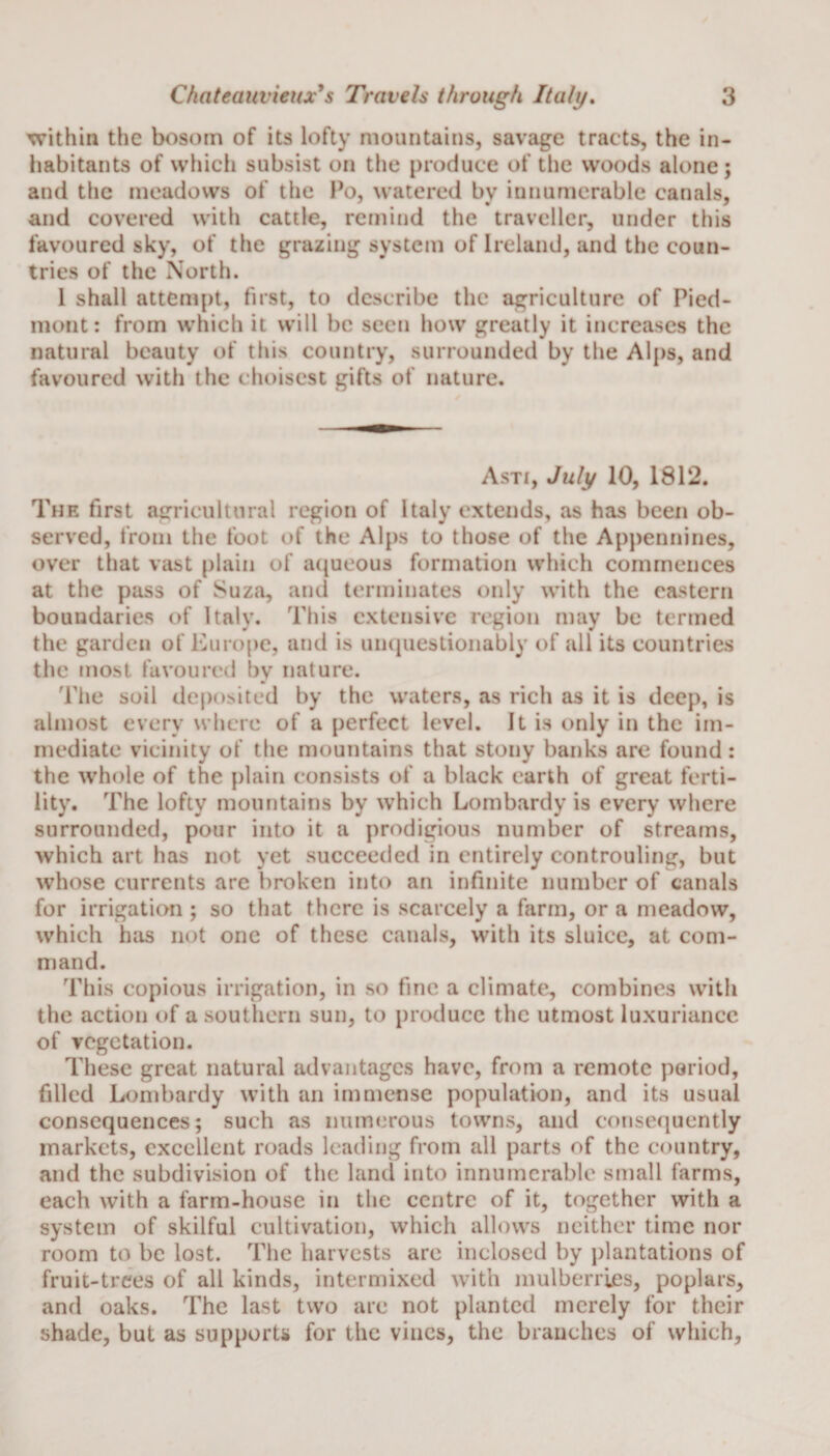within the bosom of its lofty mountains, savage tracts, the in¬ habitants of which subsist on the produce of the woods alone; and the meadows of the Po, watered by innumerable canals, and covered with cattle, remind the traveller, under this favoured sky, of the grazing system of Ireland, and the coun¬ tries of the North. 1 shall attempt, first, to describe the agriculture of Pied¬ mont: from which it will be seen how greatly it increases the natural beauty of this country, surrounded by the Alps, and favoured with the choisest gifts of nature. Asti, July 10, 1812. The first agricultural region of Italy extends, as has been ob¬ served, from the foot of the Alps to those of the Appennines, over that vast plain of aqueous formation which commences at the pass of Suza, and terminates only with the eastern boundaries of Italy. This extensive region may be termed the garden of Europe, and is unquestionably of all its countries the most favoured by nature. The soil deposited by the waters, as rich as it is deep, is almost every where of a perfect level. It is only in the im¬ mediate vicinity of the mountains that stony banks are found: the whole of the plain consists of a black earth of great ferti¬ lity. The lofty mountains by which Lombardy is every where surrounded, pour into it a prodigious number of streams, which art has not yet succeeded in entirely controuling, but whose currents are broken into an infinite number of canals for irrigation ; so that there is scarcely a farm, or a meadow, which has not one of these canals, with its sluice, at com¬ mand. This copious irrigation, in so fine a climate, combines with the action of a southern sun, to produce the utmost luxuriance of vegetation. These great natural advantages have, from a remote period, filled Lombardy with an immense population, and its usual consequences; such as numerous towns, and consequently markets, excellent roads leading from all parts of the country, and the subdivision of the land into innumerable small farms, each with a farm-house in the centre of it, together with a system of skilful cultivation, which allows neither time nor room to be lost. The harvests are inclosed by plantations of fruit-trees of all kinds, intermixed with mulberries, poplars, and oaks. The last two are not planted merely for their shade, but as supports for the vines, the branches of which.
