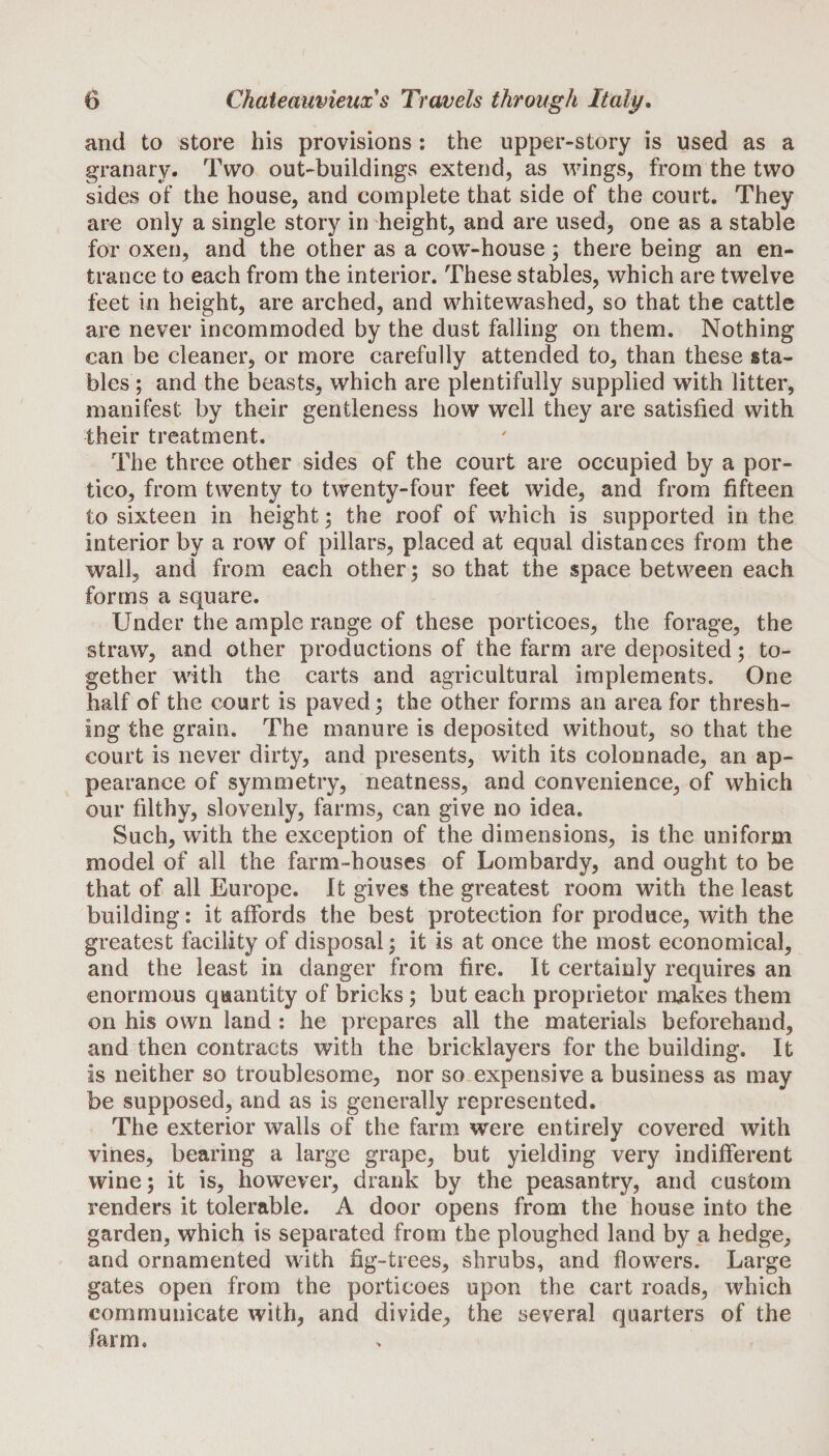 and to store his provisions : the upper-story is used as a granary. Two out-buildings extend, as wings, from the two sides of the house, and complete that side of the court. They are only a single story in height, and are used, one as a stable for oxen, and the other as a cow-house; there being an en¬ trance to each from the interior. These stables, which are twelve feet in height, are arched, and whitewashed, so that the cattle are never incommoded by the dust falling on them. Nothing can be cleaner, or more carefully attended to, than these sta¬ bles ; and the beasts, which are plentifully supplied with litter, manifest by their gentleness how well they are satisfied with their treatment. The three other sides of the court are occupied by a por¬ tico, from twenty to twenty-four feet wide, and from fifteen to sixteen in height ; the roof of which is supported in the interior by a row of pillars, placed at equal distances from the wall, and from each other; so that the space between each forms a square. Under the ample range of these porticoes, the forage, the straw, and other productions of the farm are deposited; to¬ gether with the carts and agricultural implements. One half of the court is paved; the other forms an area for thresh¬ ing the grain. The manure is deposited without, so that the court is never dirty, and presents, with its colonnade, an ap¬ pearance of symmetry, neatness, and convenience, of which our filthy, slovenly, farms, can give no idea. Such, with the exception of the dimensions, is the uniform model of all the farm-houses of Lombardy, and ought to be that of all Europe. It gives the greatest room with the least building: it affords the best protection for produce, with the greatest facility of disposal ; it is at once the most economical, and the least in danger from fire. It certainly requires an enormous quantity of bricks; but each proprietor makes them on his own land : he prepares all the materials beforehand, and then contracts with the bricklayers for the building. It is neither so troublesome, nor so expensive a business as may be supposed, and as is generally represented. The exterior walls of the farm were entirely covered with vines, bearing a large grape, but yielding very indifferent wine; it is, however, drank by the peasantry, and custom renders it tolerable. A door opens from the house into the garden, which is separated from the ploughed land by a hedge, and ornamented with fig-trees, shrubs, and flowers. Large gates open from the porticoes upon the cart roads, which communicate with, and divide, the several quarters of the farm.