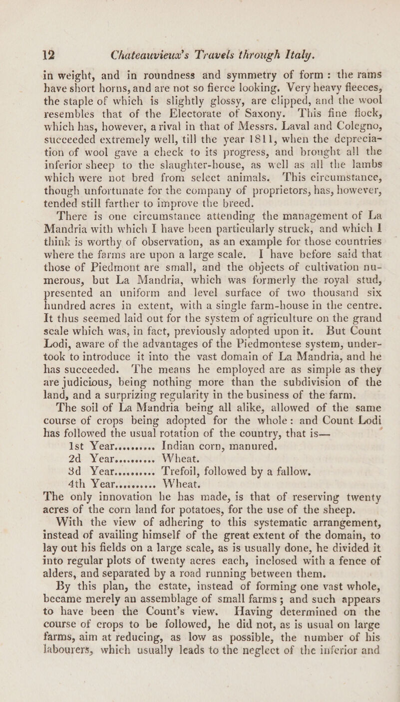 in weight, and in roundness and symmetry of form : the rams have short horns, and are not so fierce looking. Very heavy fleeces, the staple of which is slightly glossy, are clipped, and the wool resembles that of the Electorate of Saxony. This fine flock, which has, however, a rival in that of Messrs. Laval and Colegno, succeeded extremely well, till the year 1811, when the deprecia¬ tion of wool gave a check to its progress, and brought all the inferior sheep to the slaughter-house, as well as all the lambs which were not bred from select animals. This circumstance, though unfortunate for the company of proprietors, has, however, tended still farther to improve the breed. There is one circumstance attending the management of La Mandria with which I have been particularly struck, and which I think is worthy of observation, as an example for those countries where the farms are upon a large scale. I have before said that those of Piedmont are small, and the objects of cultivation nu¬ merous, but La Mandria, which was formerly the royal stud, presented an uniform and level surface of two thousand six hundred acres in extent, with a single farm-house in the centre. It thus seemed laid out for the system of agriculture on the grand scale which was, in fact, previously adopted upon it. But Count Lodi, aware of the advantages of the Piedmontese system, under¬ took to introduce it into the vast domain of La Mandria, and he has succeeded. The means he employed are as simple as they are judicious, being nothing more than the subdivision of the land, and a surprizing regularity in the business of the farm. The soil of La Mandria being all alike, allowed of the same course of crops being adopted for the whole: and Count Lodi has followed the usual rotation of the country, that is— 1st Year... Indian corn, manured. 2d Year.......... Wheat. 3d Year.. Trefoil, followed by a fallow. 4th Year.. Wheat. The only innovation he has made, is that of reserving twenty acres of the corn land for potatoes, for the use of the sheep. With the view of adhering to this systematic arrangement, instead of availing himself of the great extent of the domain, to lay out his fields on a large scale, as is usually done, he divided it into regular plots of twenty acres each, inclosed with a fence of alders, and separated by a road running between them. By this plan, the estate, instead of forming one vast whole, became merely an assemblage of small farms ; and such appears to have been the Count’s view. Having determined on the course of crops to be followed, he did not, as is usual on large farms, aim at reducing, as low as possible, the number of his labourers, which usually leads to the neglect of the inferior and